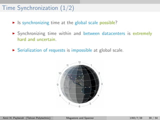 Time Synchronization (1/2)
Is synchronizing time at the global scale possible?
Synchronizing time within and between datacenters is extremely
hard and uncertain.
Serialization of requests is impossible at global scale.
Amir H. Payberah (Tehran Polytechnic) Megastore and Spanner 1393/7/28 39 / 54
 