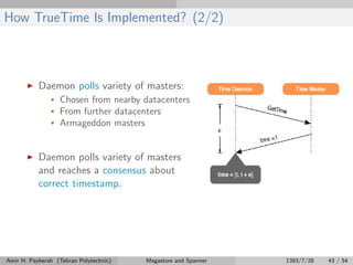 How TrueTime Is Implemented? (2/2)
Daemon polls variety of masters:
• Chosen from nearby datacenters
• From further datacenters
• Armageddon masters
Daemon polls variety of masters
and reaches a consensus about
correct timestamp.
Amir H. Payberah (Tehran Polytechnic) Megastore and Spanner 1393/7/28 43 / 54
 