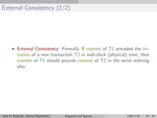 External Consistency (2/2)
External Consistency: Formally, If commit of T1 preceded the ini-
tiation of a new transaction T2 in wall-clock (physical) time, then
commit of T1 should precede commit of T2 in the serial ordering
also.
Amir H. Payberah (Tehran Polytechnic) Megastore and Spanner 1393/7/28 45 / 54
 