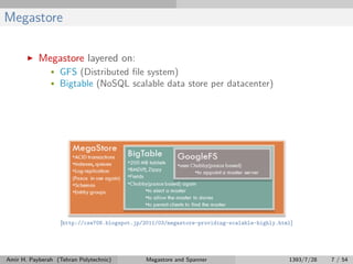 Megastore
Megastore layered on:
• GFS (Distributed ﬁle system)
• Bigtable (NoSQL scalable data store per datacenter)
[http://cse708.blogspot.jp/2011/03/megastore-providing-scalable-highly.html]
Amir H. Payberah (Tehran Polytechnic) Megastore and Spanner 1393/7/28 7 / 54
 