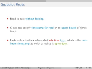 Snapshot Reads
Read in past without locking.
Client can specify timestamp for read or an upper bound of times-
tamp.
Each replica tracks a value called safe time tsafe, which is the max-
imum timestamp at which a replica is up-to-date.
Amir H. Payberah (Tehran Polytechnic) Megastore and Spanner 1393/7/28 46 / 54
 
