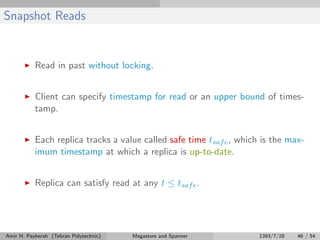 Snapshot Reads
Read in past without locking.
Client can specify timestamp for read or an upper bound of times-
tamp.
Each replica tracks a value called safe time tsafe, which is the max-
imum timestamp at which a replica is up-to-date.
Replica can satisfy read at any t ≤ tsafe.
Amir H. Payberah (Tehran Polytechnic) Megastore and Spanner 1393/7/28 46 / 54
 