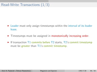 Read-Write Transactions (1/3)
Leader must only assign timestamps within the interval of its leader
lease.
Timestamps must be assigned in monotonically increasing order.
If transaction T1 commits before T2 starts, T2’s commit timestamp
must be greater than T1’s commit timestamp.
Amir H. Payberah (Tehran Polytechnic) Megastore and Spanner 1393/7/28 48 / 54
 