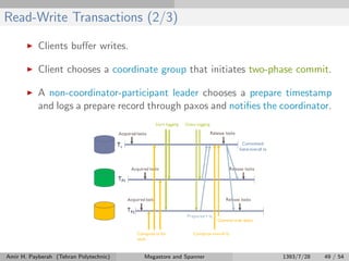 Read-Write Transactions (2/3)
Clients buﬀer writes.
Client chooses a coordinate group that initiates two-phase commit.
A non-coordinator-participant leader chooses a prepare timestamp
and logs a prepare record through paxos and notiﬁes the coordinator.
Amir H. Payberah (Tehran Polytechnic) Megastore and Spanner 1393/7/28 49 / 54
 