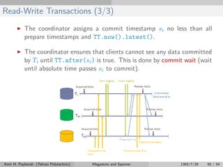 Read-Write Transactions (3/3)
The coordinator assigns a commit timestamp si no less than all
prepare timestamps and TT.now().latest().
The coordinator ensures that clients cannot see any data committed
by Ti until TT.after(si) is true. This is done by commit wait (wait
until absolute time passes si to commit).
Amir H. Payberah (Tehran Polytechnic) Megastore and Spanner 1393/7/28 50 / 54
 