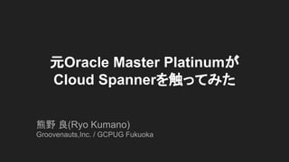 元Oracle Master Platinumが
Cloud Spannerを触ってみた
熊野 良(Ryo Kumano)
Groovenauts,Inc. / GCPUG Fukuoka
 
