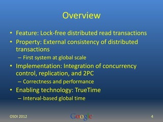 Overview 
• Feature: Lock-free distributed read transactions 
• Property: External consistency of distributed 
transactions 
– First system at global scale 
• Implementation: Integration of concurrency 
control, replication, and 2PC 
– Correctness and performance 
• Enabling technology: TrueTime 
– Interval-based global time 
OSDI 2012 4 
 