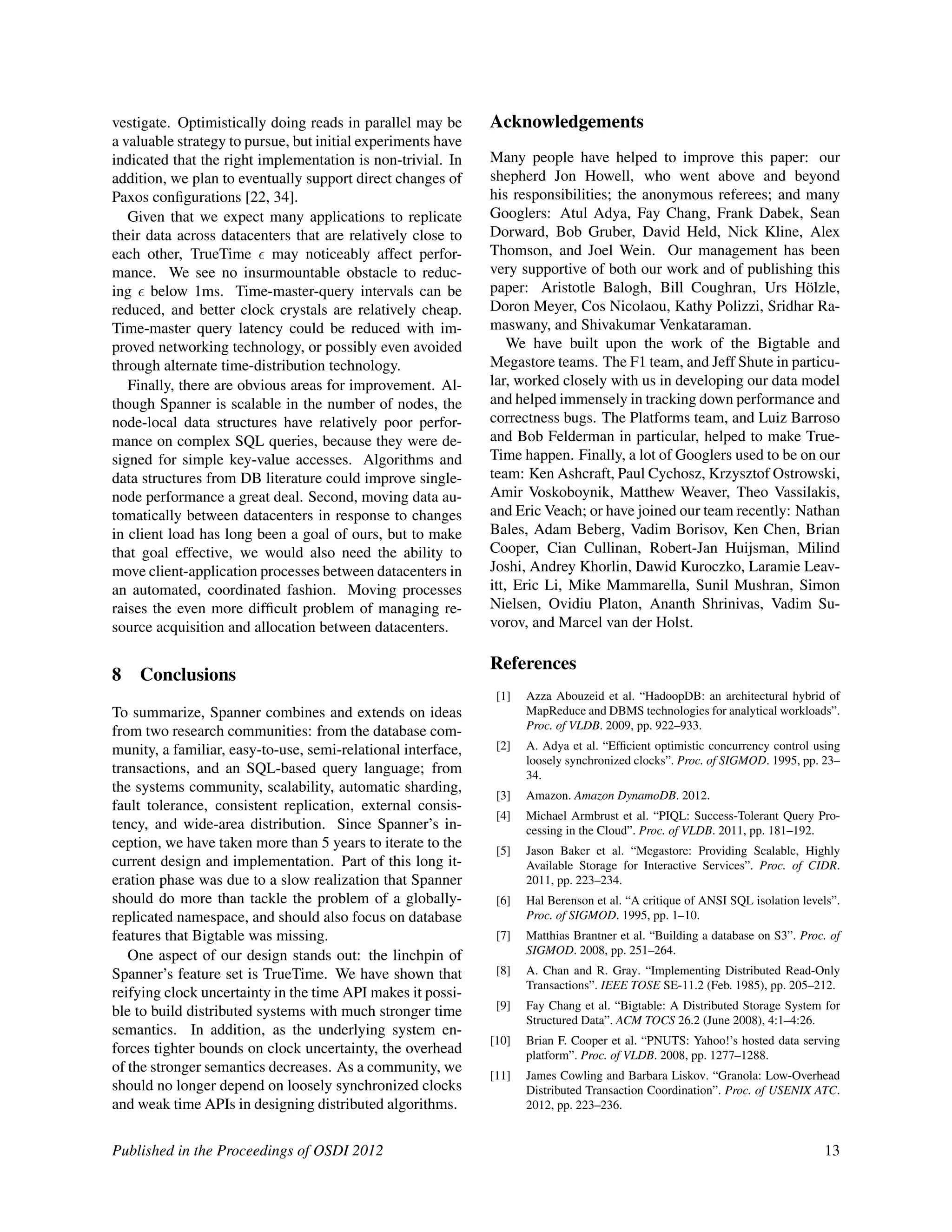 vestigate. Optimistically doing reads in parallel may be
a valuable strategy to pursue, but initial experiments have
indicated that the right implementation is non-trivial. In
addition, we plan to eventually support direct changes of
Paxos conﬁgurations [22, 34].
Given that we expect many applications to replicate
their data across datacenters that are relatively close to
each other, TrueTime may noticeably affect perfor-
mance. We see no insurmountable obstacle to reduc-
ing below 1ms. Time-master-query intervals can be
reduced, and better clock crystals are relatively cheap.
Time-master query latency could be reduced with im-
proved networking technology, or possibly even avoided
through alternate time-distribution technology.
Finally, there are obvious areas for improvement. Al-
though Spanner is scalable in the number of nodes, the
node-local data structures have relatively poor perfor-
mance on complex SQL queries, because they were de-
signed for simple key-value accesses. Algorithms and
data structures from DB literature could improve single-
node performance a great deal. Second, moving data au-
tomatically between datacenters in response to changes
in client load has long been a goal of ours, but to make
that goal effective, we would also need the ability to
move client-application processes between datacenters in
an automated, coordinated fashion. Moving processes
raises the even more difﬁcult problem of managing re-
source acquisition and allocation between datacenters.
8 Conclusions
To summarize, Spanner combines and extends on ideas
from two research communities: from the database com-
munity, a familiar, easy-to-use, semi-relational interface,
transactions, and an SQL-based query language; from
the systems community, scalability, automatic sharding,
fault tolerance, consistent replication, external consis-
tency, and wide-area distribution. Since Spanner’s in-
ception, we have taken more than 5 years to iterate to the
current design and implementation. Part of this long it-
eration phase was due to a slow realization that Spanner
should do more than tackle the problem of a globally-
replicated namespace, and should also focus on database
features that Bigtable was missing.
One aspect of our design stands out: the linchpin of
Spanner’s feature set is TrueTime. We have shown that
reifying clock uncertainty in the time API makes it possi-
ble to build distributed systems with much stronger time
semantics. In addition, as the underlying system en-
forces tighter bounds on clock uncertainty, the overhead
of the stronger semantics decreases. As a community, we
should no longer depend on loosely synchronized clocks
and weak time APIs in designing distributed algorithms.
Acknowledgements
Many people have helped to improve this paper: our
shepherd Jon Howell, who went above and beyond
his responsibilities; the anonymous referees; and many
Googlers: Atul Adya, Fay Chang, Frank Dabek, Sean
Dorward, Bob Gruber, David Held, Nick Kline, Alex
Thomson, and Joel Wein. Our management has been
very supportive of both our work and of publishing this
paper: Aristotle Balogh, Bill Coughran, Urs H¨olzle,
Doron Meyer, Cos Nicolaou, Kathy Polizzi, Sridhar Ra-
maswany, and Shivakumar Venkataraman.
We have built upon the work of the Bigtable and
Megastore teams. The F1 team, and Jeff Shute in particu-
lar, worked closely with us in developing our data model
and helped immensely in tracking down performance and
correctness bugs. The Platforms team, and Luiz Barroso
and Bob Felderman in particular, helped to make True-
Time happen. Finally, a lot of Googlers used to be on our
team: Ken Ashcraft, Paul Cychosz, Krzysztof Ostrowski,
Amir Voskoboynik, Matthew Weaver, Theo Vassilakis,
and Eric Veach; or have joined our team recently: Nathan
Bales, Adam Beberg, Vadim Borisov, Ken Chen, Brian
Cooper, Cian Cullinan, Robert-Jan Huijsman, Milind
Joshi, Andrey Khorlin, Dawid Kuroczko, Laramie Leav-
itt, Eric Li, Mike Mammarella, Sunil Mushran, Simon
Nielsen, Ovidiu Platon, Ananth Shrinivas, Vadim Su-
vorov, and Marcel van der Holst.
References
[1] Azza Abouzeid et al. “HadoopDB: an architectural hybrid of
MapReduce and DBMS technologies for analytical workloads”.
Proc. of VLDB. 2009, pp. 922–933.
[2] A. Adya et al. “Efﬁcient optimistic concurrency control using
loosely synchronized clocks”. Proc. of SIGMOD. 1995, pp. 23–
34.
[3] Amazon. Amazon DynamoDB. 2012.
[4] Michael Armbrust et al. “PIQL: Success-Tolerant Query Pro-
cessing in the Cloud”. Proc. of VLDB. 2011, pp. 181–192.
[5] Jason Baker et al. “Megastore: Providing Scalable, Highly
Available Storage for Interactive Services”. Proc. of CIDR.
2011, pp. 223–234.
[6] Hal Berenson et al. “A critique of ANSI SQL isolation levels”.
Proc. of SIGMOD. 1995, pp. 1–10.
[7] Matthias Brantner et al. “Building a database on S3”. Proc. of
SIGMOD. 2008, pp. 251–264.
[8] A. Chan and R. Gray. “Implementing Distributed Read-Only
Transactions”. IEEE TOSE SE-11.2 (Feb. 1985), pp. 205–212.
[9] Fay Chang et al. “Bigtable: A Distributed Storage System for
Structured Data”. ACM TOCS 26.2 (June 2008), 4:1–4:26.
[10] Brian F. Cooper et al. “PNUTS: Yahoo!’s hosted data serving
platform”. Proc. of VLDB. 2008, pp. 1277–1288.
[11] James Cowling and Barbara Liskov. “Granola: Low-Overhead
Distributed Transaction Coordination”. Proc. of USENIX ATC.
2012, pp. 223–236.
Published in the Proceedings of OSDI 2012 13
 