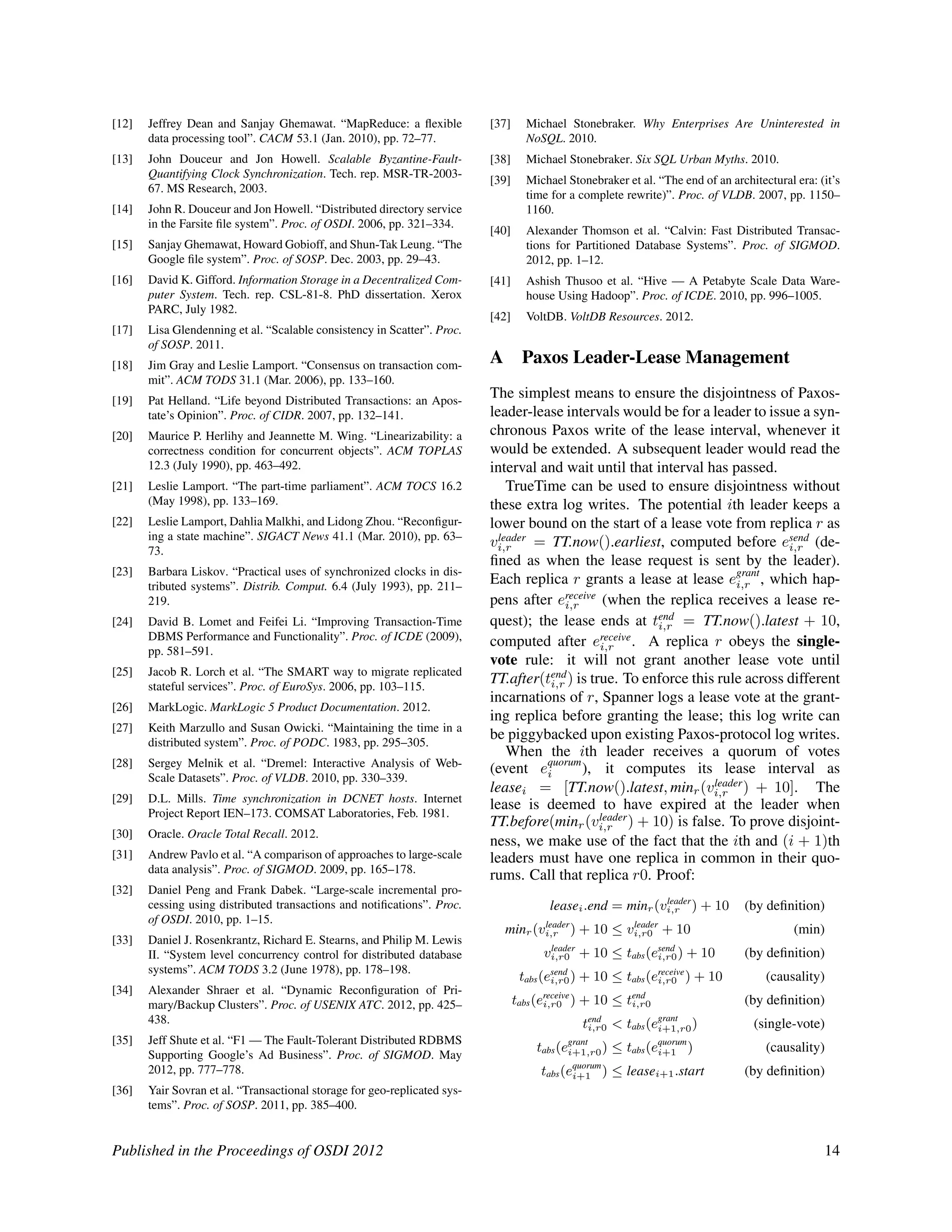 [12] Jeffrey Dean and Sanjay Ghemawat. “MapReduce: a ﬂexible
data processing tool”. CACM 53.1 (Jan. 2010), pp. 72–77.
[13] John Douceur and Jon Howell. Scalable Byzantine-Fault-
Quantifying Clock Synchronization. Tech. rep. MSR-TR-2003-
67. MS Research, 2003.
[14] John R. Douceur and Jon Howell. “Distributed directory service
in the Farsite ﬁle system”. Proc. of OSDI. 2006, pp. 321–334.
[15] Sanjay Ghemawat, Howard Gobioff, and Shun-Tak Leung. “The
Google ﬁle system”. Proc. of SOSP. Dec. 2003, pp. 29–43.
[16] David K. Gifford. Information Storage in a Decentralized Com-
puter System. Tech. rep. CSL-81-8. PhD dissertation. Xerox
PARC, July 1982.
[17] Lisa Glendenning et al. “Scalable consistency in Scatter”. Proc.
of SOSP. 2011.
[18] Jim Gray and Leslie Lamport. “Consensus on transaction com-
mit”. ACM TODS 31.1 (Mar. 2006), pp. 133–160.
[19] Pat Helland. “Life beyond Distributed Transactions: an Apos-
tate’s Opinion”. Proc. of CIDR. 2007, pp. 132–141.
[20] Maurice P. Herlihy and Jeannette M. Wing. “Linearizability: a
correctness condition for concurrent objects”. ACM TOPLAS
12.3 (July 1990), pp. 463–492.
[21] Leslie Lamport. “The part-time parliament”. ACM TOCS 16.2
(May 1998), pp. 133–169.
[22] Leslie Lamport, Dahlia Malkhi, and Lidong Zhou. “Reconﬁgur-
ing a state machine”. SIGACT News 41.1 (Mar. 2010), pp. 63–
73.
[23] Barbara Liskov. “Practical uses of synchronized clocks in dis-
tributed systems”. Distrib. Comput. 6.4 (July 1993), pp. 211–
219.
[24] David B. Lomet and Feifei Li. “Improving Transaction-Time
DBMS Performance and Functionality”. Proc. of ICDE (2009),
pp. 581–591.
[25] Jacob R. Lorch et al. “The SMART way to migrate replicated
stateful services”. Proc. of EuroSys. 2006, pp. 103–115.
[26] MarkLogic. MarkLogic 5 Product Documentation. 2012.
[27] Keith Marzullo and Susan Owicki. “Maintaining the time in a
distributed system”. Proc. of PODC. 1983, pp. 295–305.
[28] Sergey Melnik et al. “Dremel: Interactive Analysis of Web-
Scale Datasets”. Proc. of VLDB. 2010, pp. 330–339.
[29] D.L. Mills. Time synchronization in DCNET hosts. Internet
Project Report IEN–173. COMSAT Laboratories, Feb. 1981.
[30] Oracle. Oracle Total Recall. 2012.
[31] Andrew Pavlo et al. “A comparison of approaches to large-scale
data analysis”. Proc. of SIGMOD. 2009, pp. 165–178.
[32] Daniel Peng and Frank Dabek. “Large-scale incremental pro-
cessing using distributed transactions and notiﬁcations”. Proc.
of OSDI. 2010, pp. 1–15.
[33] Daniel J. Rosenkrantz, Richard E. Stearns, and Philip M. Lewis
II. “System level concurrency control for distributed database
systems”. ACM TODS 3.2 (June 1978), pp. 178–198.
[34] Alexander Shraer et al. “Dynamic Reconﬁguration of Pri-
mary/Backup Clusters”. Proc. of USENIX ATC. 2012, pp. 425–
438.
[35] Jeff Shute et al. “F1 — The Fault-Tolerant Distributed RDBMS
Supporting Google’s Ad Business”. Proc. of SIGMOD. May
2012, pp. 777–778.
[36] Yair Sovran et al. “Transactional storage for geo-replicated sys-
tems”. Proc. of SOSP. 2011, pp. 385–400.
[37] Michael Stonebraker. Why Enterprises Are Uninterested in
NoSQL. 2010.
[38] Michael Stonebraker. Six SQL Urban Myths. 2010.
[39] Michael Stonebraker et al. “The end of an architectural era: (it’s
time for a complete rewrite)”. Proc. of VLDB. 2007, pp. 1150–
1160.
[40] Alexander Thomson et al. “Calvin: Fast Distributed Transac-
tions for Partitioned Database Systems”. Proc. of SIGMOD.
2012, pp. 1–12.
[41] Ashish Thusoo et al. “Hive — A Petabyte Scale Data Ware-
house Using Hadoop”. Proc. of ICDE. 2010, pp. 996–1005.
[42] VoltDB. VoltDB Resources. 2012.
A Paxos Leader-Lease Management
The simplest means to ensure the disjointness of Paxos-
leader-lease intervals would be for a leader to issue a syn-
chronous Paxos write of the lease interval, whenever it
would be extended. A subsequent leader would read the
interval and wait until that interval has passed.
TrueTime can be used to ensure disjointness without
these extra log writes. The potential ith leader keeps a
lower bound on the start of a lease vote from replica r as
vleader
i,r = TT.now().earliest, computed before esend
i,r (de-
ﬁned as when the lease request is sent by the leader).
Each replica r grants a lease at lease egrant
i,r , which hap-
pens after ereceive
i,r (when the replica receives a lease re-
quest); the lease ends at tend
i,r = TT.now().latest + 10,
computed after ereceive
i,r . A replica r obeys the single-
vote rule: it will not grant another lease vote until
TT.after(tend
i,r ) is true. To enforce this rule across different
incarnations of r, Spanner logs a lease vote at the grant-
ing replica before granting the lease; this log write can
be piggybacked upon existing Paxos-protocol log writes.
When the ith leader receives a quorum of votes
(event equorum
i ), it computes its lease interval as
leasei = [TT.now().latest, minr(vleader
i,r ) + 10]. The
lease is deemed to have expired at the leader when
TT.before(minr(vleader
i,r ) + 10) is false. To prove disjoint-
ness, we make use of the fact that the ith and (i + 1)th
leaders must have one replica in common in their quo-
rums. Call that replica r0. Proof:
leasei.end = minr(vleader
i,r ) + 10 (by deﬁnition)
minr(vleader
i,r ) + 10 ≤ vleader
i,r0 + 10 (min)
vleader
i,r0 + 10 ≤ tabs(esend
i,r0) + 10 (by deﬁnition)
tabs(esend
i,r0) + 10 ≤ tabs(ereceive
i,r0 ) + 10 (causality)
tabs(ereceive
i,r0 ) + 10 ≤ tend
i,r0 (by deﬁnition)
tend
i,r0 < tabs(egrant
i+1,r0) (single-vote)
tabs(egrant
i+1,r0) ≤ tabs(equorum
i+1 ) (causality)
tabs(equorum
i+1 ) ≤ leasei+1.start (by deﬁnition)
Published in the Proceedings of OSDI 2012 14
 
