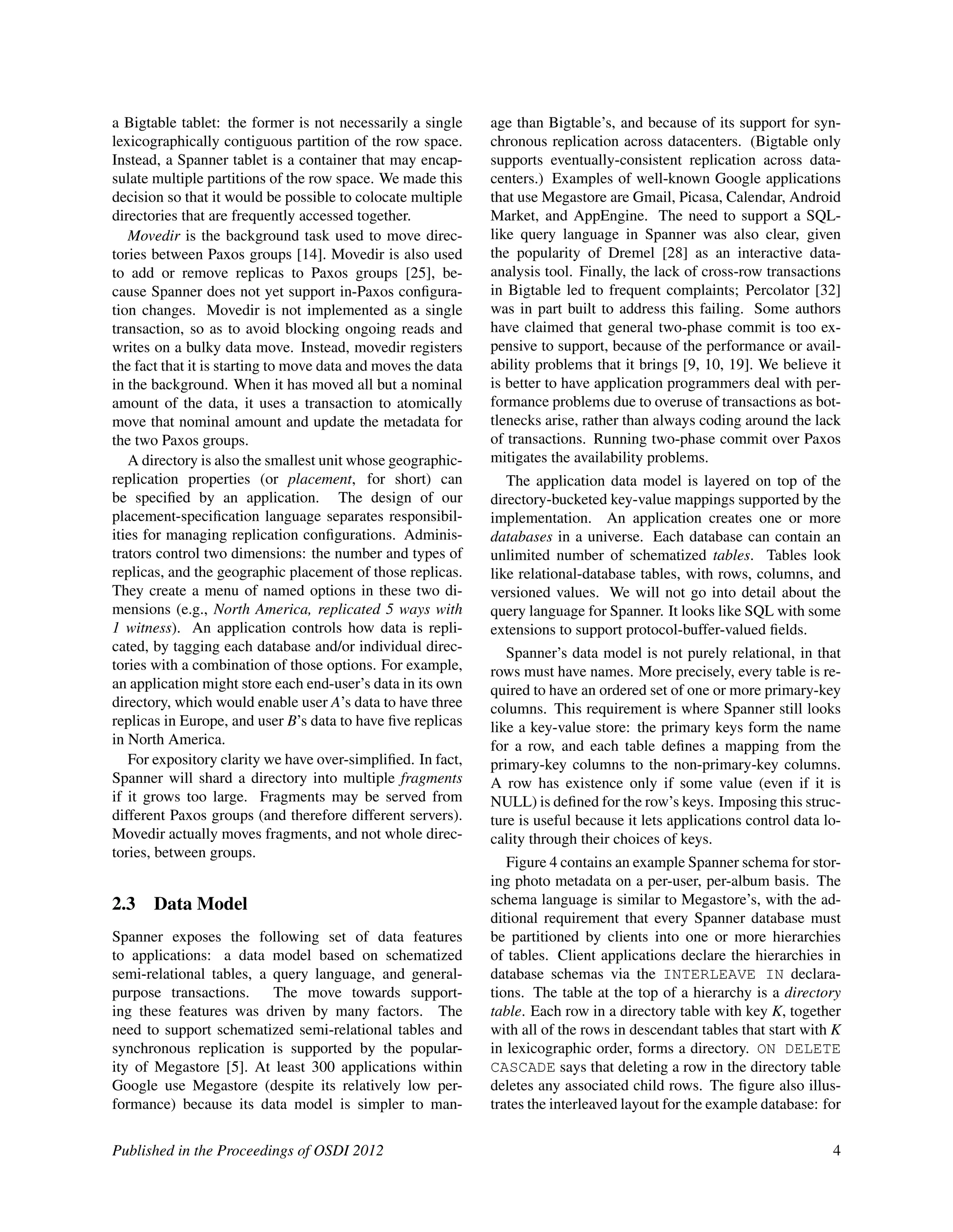 a Bigtable tablet: the former is not necessarily a single
lexicographically contiguous partition of the row space.
Instead, a Spanner tablet is a container that may encap-
sulate multiple partitions of the row space. We made this
decision so that it would be possible to colocate multiple
directories that are frequently accessed together.
Movedir is the background task used to move direc-
tories between Paxos groups [14]. Movedir is also used
to add or remove replicas to Paxos groups [25], be-
cause Spanner does not yet support in-Paxos conﬁgura-
tion changes. Movedir is not implemented as a single
transaction, so as to avoid blocking ongoing reads and
writes on a bulky data move. Instead, movedir registers
the fact that it is starting to move data and moves the data
in the background. When it has moved all but a nominal
amount of the data, it uses a transaction to atomically
move that nominal amount and update the metadata for
the two Paxos groups.
A directory is also the smallest unit whose geographic-
replication properties (or placement, for short) can
be speciﬁed by an application. The design of our
placement-speciﬁcation language separates responsibil-
ities for managing replication conﬁgurations. Adminis-
trators control two dimensions: the number and types of
replicas, and the geographic placement of those replicas.
They create a menu of named options in these two di-
mensions (e.g., North America, replicated 5 ways with
1 witness). An application controls how data is repli-
cated, by tagging each database and/or individual direc-
tories with a combination of those options. For example,
an application might store each end-user’s data in its own
directory, which would enable user A’s data to have three
replicas in Europe, and user B’s data to have ﬁve replicas
in North America.
For expository clarity we have over-simpliﬁed. In fact,
Spanner will shard a directory into multiple fragments
if it grows too large. Fragments may be served from
different Paxos groups (and therefore different servers).
Movedir actually moves fragments, and not whole direc-
tories, between groups.
2.3 Data Model
Spanner exposes the following set of data features
to applications: a data model based on schematized
semi-relational tables, a query language, and general-
purpose transactions. The move towards support-
ing these features was driven by many factors. The
need to support schematized semi-relational tables and
synchronous replication is supported by the popular-
ity of Megastore [5]. At least 300 applications within
Google use Megastore (despite its relatively low per-
formance) because its data model is simpler to man-
age than Bigtable’s, and because of its support for syn-
chronous replication across datacenters. (Bigtable only
supports eventually-consistent replication across data-
centers.) Examples of well-known Google applications
that use Megastore are Gmail, Picasa, Calendar, Android
Market, and AppEngine. The need to support a SQL-
like query language in Spanner was also clear, given
the popularity of Dremel [28] as an interactive data-
analysis tool. Finally, the lack of cross-row transactions
in Bigtable led to frequent complaints; Percolator [32]
was in part built to address this failing. Some authors
have claimed that general two-phase commit is too ex-
pensive to support, because of the performance or avail-
ability problems that it brings [9, 10, 19]. We believe it
is better to have application programmers deal with per-
formance problems due to overuse of transactions as bot-
tlenecks arise, rather than always coding around the lack
of transactions. Running two-phase commit over Paxos
mitigates the availability problems.
The application data model is layered on top of the
directory-bucketed key-value mappings supported by the
implementation. An application creates one or more
databases in a universe. Each database can contain an
unlimited number of schematized tables. Tables look
like relational-database tables, with rows, columns, and
versioned values. We will not go into detail about the
query language for Spanner. It looks like SQL with some
extensions to support protocol-buffer-valued ﬁelds.
Spanner’s data model is not purely relational, in that
rows must have names. More precisely, every table is re-
quired to have an ordered set of one or more primary-key
columns. This requirement is where Spanner still looks
like a key-value store: the primary keys form the name
for a row, and each table deﬁnes a mapping from the
primary-key columns to the non-primary-key columns.
A row has existence only if some value (even if it is
NULL) is deﬁned for the row’s keys. Imposing this struc-
ture is useful because it lets applications control data lo-
cality through their choices of keys.
Figure 4 contains an example Spanner schema for stor-
ing photo metadata on a per-user, per-album basis. The
schema language is similar to Megastore’s, with the ad-
ditional requirement that every Spanner database must
be partitioned by clients into one or more hierarchies
of tables. Client applications declare the hierarchies in
database schemas via the INTERLEAVE IN declara-
tions. The table at the top of a hierarchy is a directory
table. Each row in a directory table with key K, together
with all of the rows in descendant tables that start with K
in lexicographic order, forms a directory. ON DELETE
CASCADE says that deleting a row in the directory table
deletes any associated child rows. The ﬁgure also illus-
trates the interleaved layout for the example database: for
Published in the Proceedings of OSDI 2012 4
 