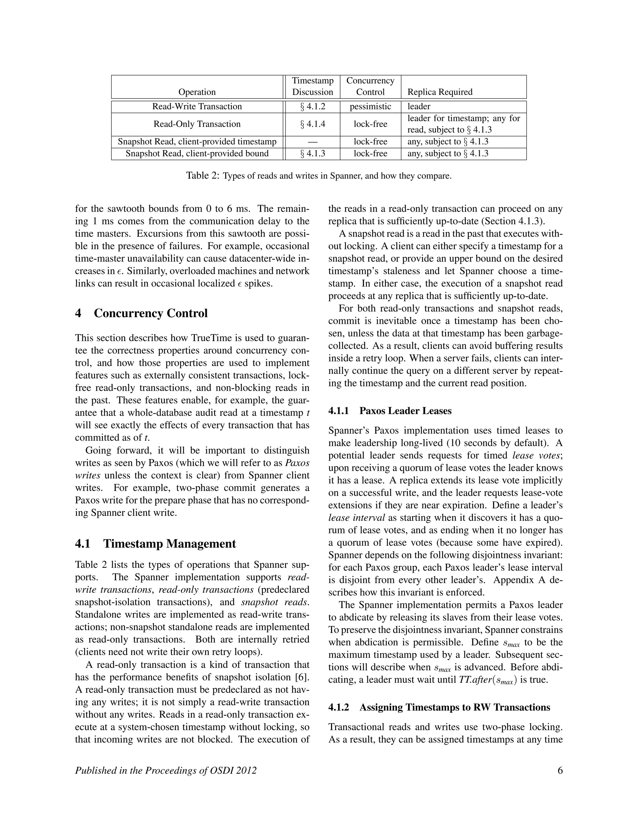 Timestamp Concurrency
Operation Discussion Control Replica Required
Read-Write Transaction § 4.1.2 pessimistic leader
Read-Only Transaction § 4.1.4 lock-free
leader for timestamp; any for
read, subject to § 4.1.3
Snapshot Read, client-provided timestamp — lock-free any, subject to § 4.1.3
Snapshot Read, client-provided bound § 4.1.3 lock-free any, subject to § 4.1.3
Table 2: Types of reads and writes in Spanner, and how they compare.
for the sawtooth bounds from 0 to 6 ms. The remain-
ing 1 ms comes from the communication delay to the
time masters. Excursions from this sawtooth are possi-
ble in the presence of failures. For example, occasional
time-master unavailability can cause datacenter-wide in-
creases in . Similarly, overloaded machines and network
links can result in occasional localized spikes.
4 Concurrency Control
This section describes how TrueTime is used to guaran-
tee the correctness properties around concurrency con-
trol, and how those properties are used to implement
features such as externally consistent transactions, lock-
free read-only transactions, and non-blocking reads in
the past. These features enable, for example, the guar-
antee that a whole-database audit read at a timestamp t
will see exactly the effects of every transaction that has
committed as of t.
Going forward, it will be important to distinguish
writes as seen by Paxos (which we will refer to as Paxos
writes unless the context is clear) from Spanner client
writes. For example, two-phase commit generates a
Paxos write for the prepare phase that has no correspond-
ing Spanner client write.
4.1 Timestamp Management
Table 2 lists the types of operations that Spanner sup-
ports. The Spanner implementation supports read-
write transactions, read-only transactions (predeclared
snapshot-isolation transactions), and snapshot reads.
Standalone writes are implemented as read-write trans-
actions; non-snapshot standalone reads are implemented
as read-only transactions. Both are internally retried
(clients need not write their own retry loops).
A read-only transaction is a kind of transaction that
has the performance beneﬁts of snapshot isolation [6].
A read-only transaction must be predeclared as not hav-
ing any writes; it is not simply a read-write transaction
without any writes. Reads in a read-only transaction ex-
ecute at a system-chosen timestamp without locking, so
that incoming writes are not blocked. The execution of
the reads in a read-only transaction can proceed on any
replica that is sufﬁciently up-to-date (Section 4.1.3).
A snapshot read is a read in the past that executes with-
out locking. A client can either specify a timestamp for a
snapshot read, or provide an upper bound on the desired
timestamp’s staleness and let Spanner choose a time-
stamp. In either case, the execution of a snapshot read
proceeds at any replica that is sufﬁciently up-to-date.
For both read-only transactions and snapshot reads,
commit is inevitable once a timestamp has been cho-
sen, unless the data at that timestamp has been garbage-
collected. As a result, clients can avoid buffering results
inside a retry loop. When a server fails, clients can inter-
nally continue the query on a different server by repeat-
ing the timestamp and the current read position.
4.1.1 Paxos Leader Leases
Spanner’s Paxos implementation uses timed leases to
make leadership long-lived (10 seconds by default). A
potential leader sends requests for timed lease votes;
upon receiving a quorum of lease votes the leader knows
it has a lease. A replica extends its lease vote implicitly
on a successful write, and the leader requests lease-vote
extensions if they are near expiration. Deﬁne a leader’s
lease interval as starting when it discovers it has a quo-
rum of lease votes, and as ending when it no longer has
a quorum of lease votes (because some have expired).
Spanner depends on the following disjointness invariant:
for each Paxos group, each Paxos leader’s lease interval
is disjoint from every other leader’s. Appendix A de-
scribes how this invariant is enforced.
The Spanner implementation permits a Paxos leader
to abdicate by releasing its slaves from their lease votes.
To preserve the disjointness invariant, Spanner constrains
when abdication is permissible. Deﬁne smax to be the
maximum timestamp used by a leader. Subsequent sec-
tions will describe when smax is advanced. Before abdi-
cating, a leader must wait until TT.after(smax) is true.
4.1.2 Assigning Timestamps to RW Transactions
Transactional reads and writes use two-phase locking.
As a result, they can be assigned timestamps at any time
Published in the Proceedings of OSDI 2012 6
 
