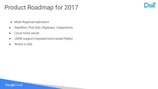 Product Roadmap for 2017
● Multi-Regional replication
● Dataflow | Pub Sub | BigQuery integrations
● Local mock server
● JSON support (repeated and nested fields)
● Writes in SQL
 