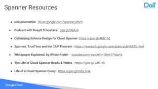 Spanner Resources
● Documentation: cloud.google.com/spanner/docs
● Podcast with Deepti Srivastava: goo.gl/tlGAx4
● Optimizing Schema Design for Cloud Spanner: https://goo.gl/4KG1hZ
● Spanner, TrueTime and the CAP Theorem - https://research.google.com/pubs/pub45855.html
● Whitepaper Explained: by Wilson Hsieh - youtube.com/watch?v=NthK17nbpYs
● The Life of Cloud Spanner Reads & Writes - https://goo.gl/vXK1r4
● Life of a Cloud Spanner Query - https://goo.gl/mCyTvW
 