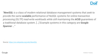 Confidential + Proprietary
“NewSQL is a class of modern relational database management systems that seek to
provide the same scalable performance of NoSQL systems for online transaction
processing (OLTP) read-write workloads while still maintaining the ACID guarantees of
a traditional database system. [...] Example systems in this category are Google
Spanner …”
Source: https://en.wikipedia.org/wiki/NewSQL
 