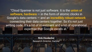 “Cloud Spanner is not just software. It is the union of
software, hardware — in the form of atomic clocks in
Google’s data centers — and an incredibly robust network
connecting their data centers together. So it’s not just
writing code. It’s a lot of investment and a lot of operational
expertise that Google excels at.”
Nick Heudecker
Research Director, Gartner
 