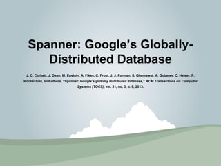 Spanner: Google’s Globally- 
Distributed Database 
J. C. Corbett, J. Dean, M. Epstein, A. Fikes, C. Frost, J. J. Furman, S. Ghemawat, A. Gubarev, C. Heiser, P. 
Hochschild, and others, “Spanner: Google’s globally distributed database,” ACM Transactions on Computer 
Systems (TOCS), vol. 31, no. 3, p. 8, 2013. 
 