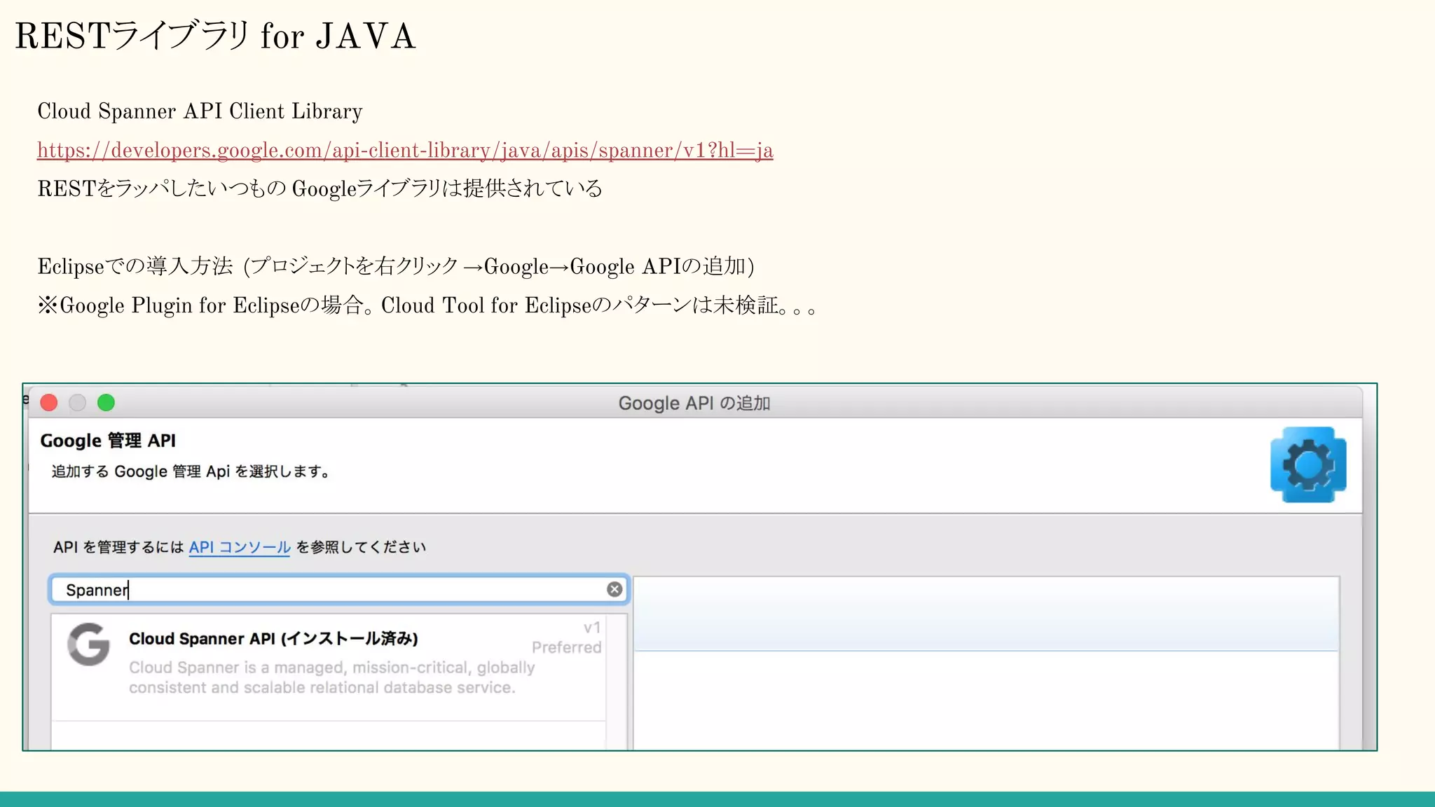 RESTライブラリ for JAVA
Cloud Spanner API Client Library
https://developers.google.com/api-client-library/java/apis/spanner/v1?hl=ja
RESTをラッパしたいつもの Googleライブラリは提供されている
Eclipseでの導入方法 (プロジェクトを右クリック →Google→Google APIの追加)
※Google Plugin for Eclipseの場合。Cloud Tool for Eclipseのパターンは未検証。。。
 