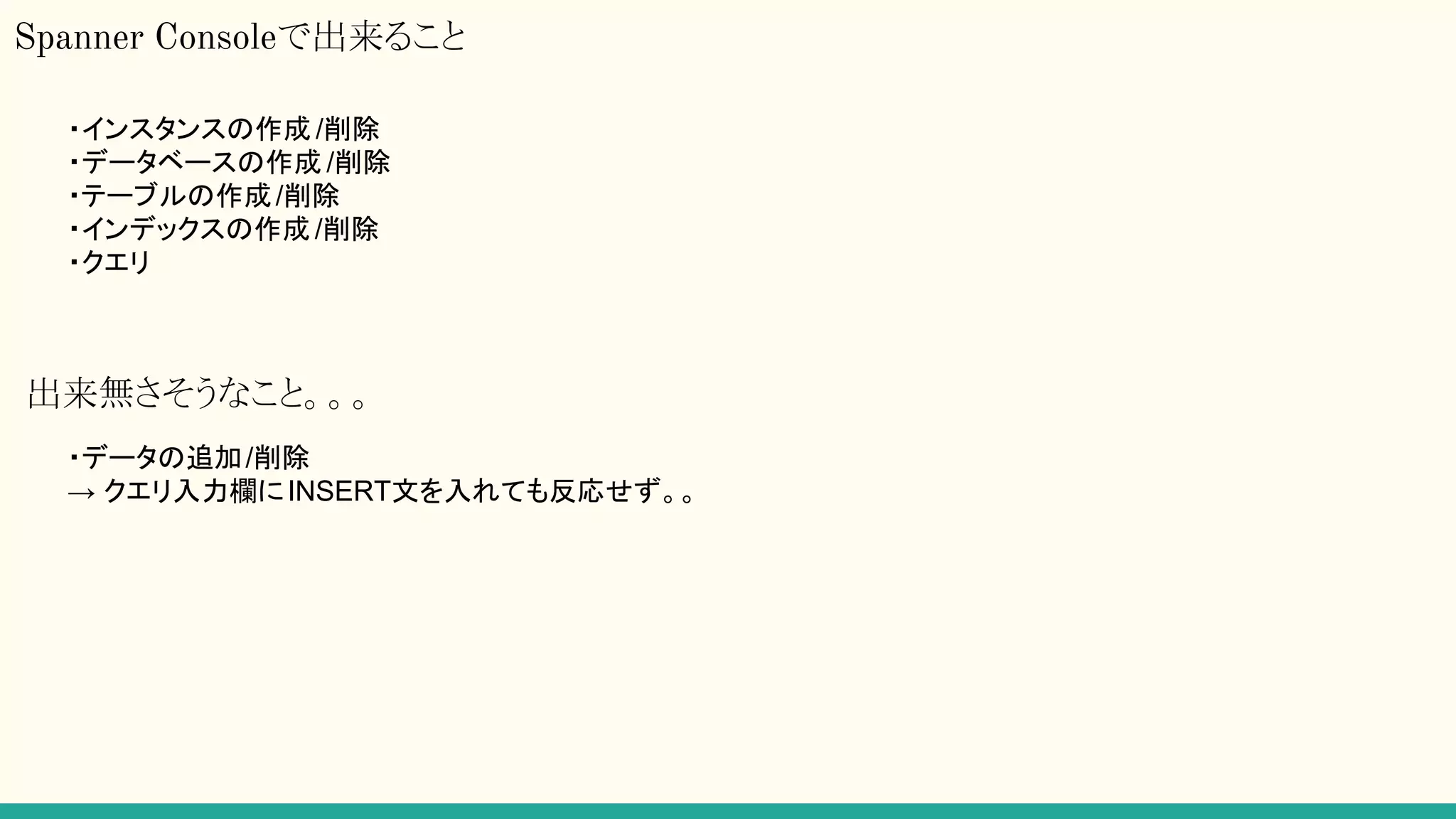 Spanner Consoleで出来ること
・インスタンスの作成 /削除
・データベースの作成 /削除
・テーブルの作成/削除
・インデックスの作成 /削除
・クエリ
出来無さそうなこと。。。
・データの追加/削除
→ クエリ入力欄にINSERT文を入れても反応せず。。
 