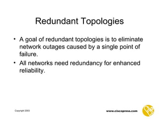 Redundant Topologies A goal of redundant topologies is to eliminate network outages caused by a single point of failure.  All networks need redundancy for enhanced reliability. 