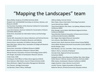 “Mapping	
  the	
  Landscapes”	
  team	
  
Nancy	
  Melley,	
  Academy	
  of	
  Cer1ﬁed	
  Archivists	
  (ACA)	
  
Elizabeth	
  Call,	
  ALA/SAA/AAM	
  CommiKee	
  on	
  Archives,	
  Libraries,	
  and	
  	
  
Museums	
  (CALM)	
  
Eric	
  Pourchot,	
  Founda1on	
  of	
  the	
  American	
  Ins1tute	
  for	
  Conserva1on	
  
	
  of	
  Historic	
  &	
  Ar1s1c	
  Works	
  
Laura	
  Hortz	
  Stanton,	
  American	
  Ins1tute	
  for	
  Conserva1on	
  of	
  Historic	
  	
  
and	
  Ar1s1c	
  Works	
  (AIC)	
  
Sandy	
  Hirsh,	
  Associa1on	
  for	
  Informa1on	
  Science	
  and	
  Technology	
  	
  
(ASIS&T)	
  
Charles	
  Wilt,	
  Associa1on	
  for	
  Library	
  Collec1ons	
  and	
  Technical	
  Service	
  
Jill	
  Hartz,	
  Associa1on	
  of	
  Academic	
  Museums	
  and	
  Galleries	
  
Victoria	
  Garvin,	
  Associa1on	
  of	
  Children’s	
  Museums	
  (ACM)	
  
Mary	
  Ellen	
  Davis,	
  Kathryn	
  Deiss,	
  Associa1on	
  of	
  College	
  and	
  Research	
  	
  
Libraries	
  (ACRL)	
  
Donna	
  Sack,	
  Associa1on	
  of	
  Midwest	
  Museums	
  (AMM)	
  
Mark	
  Puente,	
  Associa1on	
  of	
  Research	
  Libraries	
  (ARL)	
  
Wendy	
  Hancock,	
  Associa1on	
  of	
  Science-­‐Technology	
  Centers	
  (ASTC)	
  
John	
  Burger,	
  Associa1on	
  of	
  Southeastern	
  Research	
  Libraries	
  
Linda	
  Crowe,	
  Califa	
  
Cal	
  Shepard,	
  Chief	
  Oﬃcers	
  of	
  State	
  Library	
  Agencies	
  (COSLA)	
  
Anne	
  Ackerson,	
  MaK	
  Veatch,	
  Council	
  of	
  State	
  Archivists	
  (CoSA)	
  
Nancy	
  McGovern,	
  Digital	
  Preserva1on	
  Management	
  Workshop	
  
Tom	
  Clareson,	
  Heritage	
  Preserva1on	
  
Lisa	
  Barnhart,	
  Eileen	
  O’Shea,	
  InfoPeople	
  
Jeﬀerson	
  Bailey,	
  Internet	
  Archive	
  
Mary	
  Taylor,	
  Library	
  Informa1on	
  Technology	
  Associa1on	
  
Laurie	
  Gemmill	
  Arp,	
  LYRASIS	
  
Tanya	
  Zanish-­‐Belcher,	
  Ellen	
  Swain,	
  Lisa	
  Sjoberg,	
  Midwest	
  Archives	
  	
  
Conference	
  (MAC)	
  
Brian	
  Keough,	
  Laurie	
  Sather,	
  Mid-­‐Atlan1c	
  Regional	
  Archives	
  	
  
Conference	
  (MARAC)	
  
Tanya	
  Marshall,	
  Na1onal	
  Associa1on	
  of	
  Government	
  Archives	
  	
  
and	
  Records	
  Administrators	
  (NAGARA)	
  
Dan	
  Yaeger,	
  New	
  England	
  Museum	
  Associa1on	
  
Larry	
  Johnson,	
  New	
  Media	
  Consor1um	
  
Jeannie	
  Castro,	
  North	
  American	
  Serials	
  Interest	
  Group	
  (NASIG)	
  
Jessica	
  Bitely,	
  Northeast	
  Document	
  Conserva1on	
  Center	
  (NEDCC)	
  
Kendra	
  Morgan,	
  OCLC	
  
Barb	
  Macikas,	
  Lian	
  Sze,	
  ScoK	
  Allen,	
  Public	
  Library	
  Associa1on	
  (PLA)	
  
Debra	
  H.	
  Norris,	
  University	
  of	
  Delaware	
  
Amanda	
  Focke,	
  Regional	
  Archival	
  Associa1ons	
  
Consor1um	
  (RAAC)	
  
Solveig	
  De	
  SuKer,	
  Nancy	
  Beaumont,	
  Kathleen	
  Roe,	
  Helen	
  Wong	
  	
  
Smith,	
  Donna	
  E.	
  McCrea,	
  Society	
  of	
  American	
  Archivists	
  (SAA)	
  
Mike	
  Hudson,	
  Southeastern	
  Museum	
  Conference	
  (SEMC)	
  
Angela	
  Goodrich,	
  Urban	
  Libraries	
  Council	
  (ULC)	
  
Jennifer	
  Thomas,	
  Virginia	
  Associa1on	
  of	
  Museums	
  
Katherine	
  Skinner,	
  Chris1na	
  Drummond,	
  Educopia	
  Ins1tute	
  
 