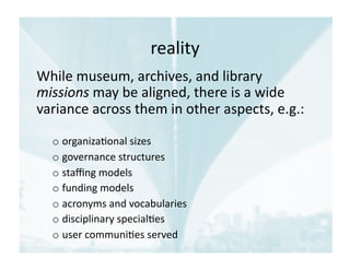 reality	
  
While	
  museum,	
  archives,	
  and	
  library	
  
missions	
  may	
  be	
  aligned,	
  there	
  is	
  a	
  wide	
  
variance	
  across	
  them	
  in	
  other	
  aspects,	
  e.g.:	
  
o organiza1onal	
  sizes	
  	
  
o governance	
  structures	
  
o staﬃng	
  models	
  
o funding	
  models	
  
o acronyms	
  and	
  vocabularies	
  
o disciplinary	
  special1es	
  	
  
o user	
  communi1es	
  served	
  
 