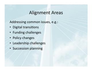 Alignment	
  Areas	
  
Addressing	
  common	
  issues,	
  e.g.:	
  
•  Digital	
  transi1ons	
  
•  Funding	
  challenges	
  
•  Policy	
  changes	
  
•  Leadership	
  challenges	
  
•  Succession	
  planning	
  
 