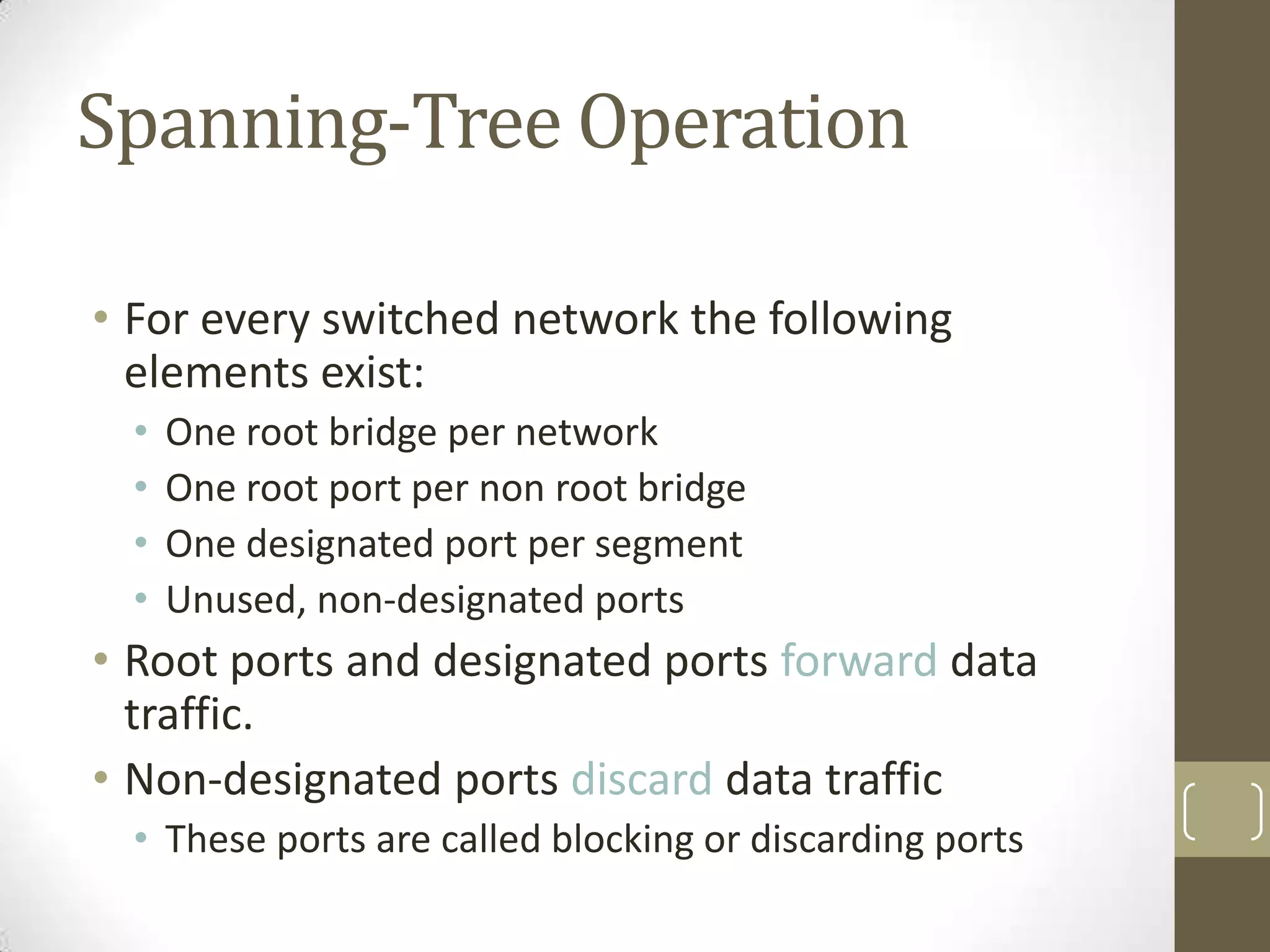 Spanning-Tree Operation
• For every switched network the following
elements exist:
•
•
•
•

One root bridge per network
One root port per non root bridge
One designated port per segment
Unused, non-designated ports

• Root ports and designated ports forward data
traffic.
• Non-designated ports discard data traffic
• These ports are called blocking or discarding ports

 