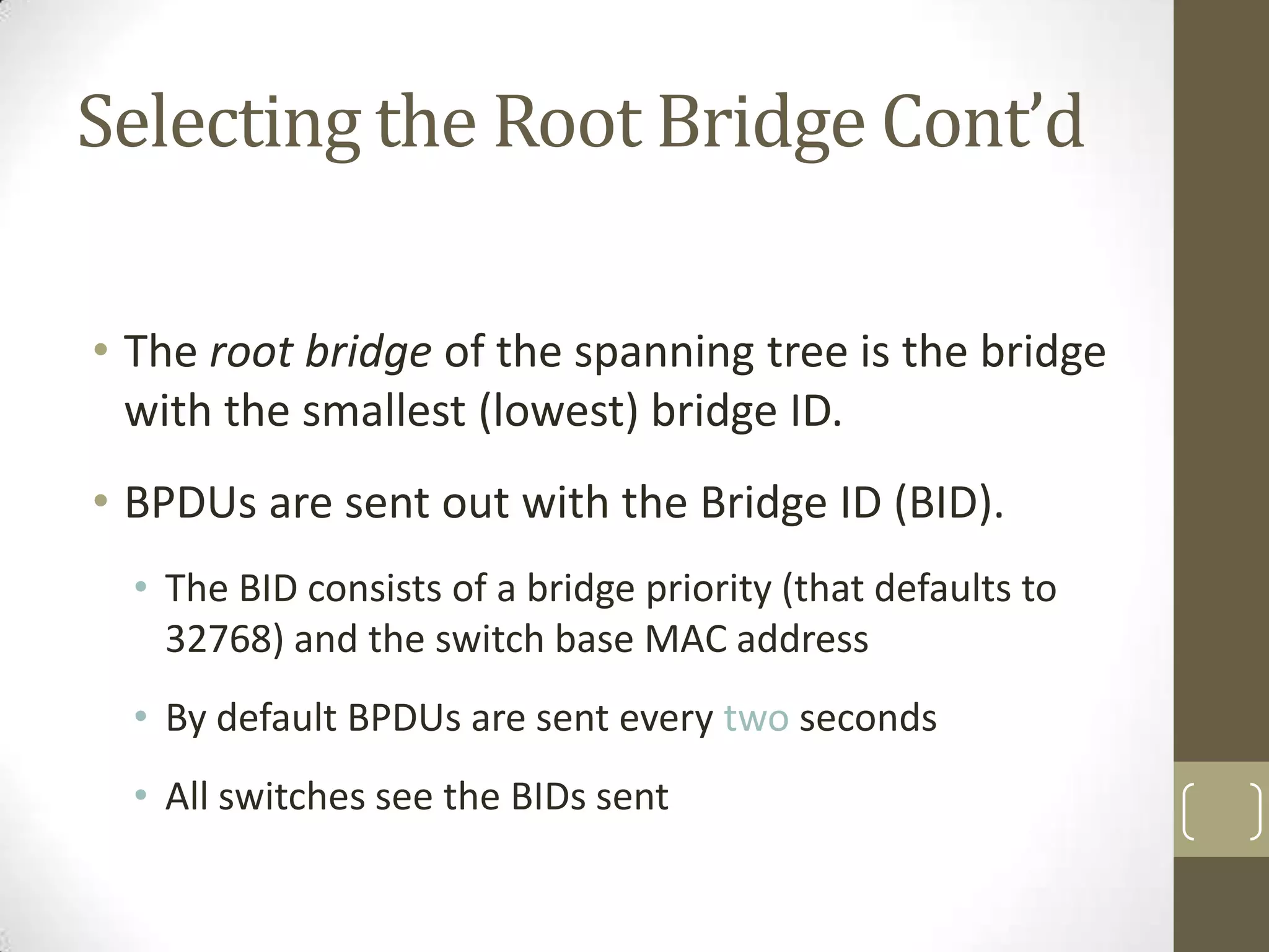 Selecting the Root Bridge Cont’d
• The root bridge of the spanning tree is the bridge
with the smallest (lowest) bridge ID.
• BPDUs are sent out with the Bridge ID (BID).
• The BID consists of a bridge priority (that defaults to
32768) and the switch base MAC address
• By default BPDUs are sent every two seconds
• All switches see the BIDs sent

 
