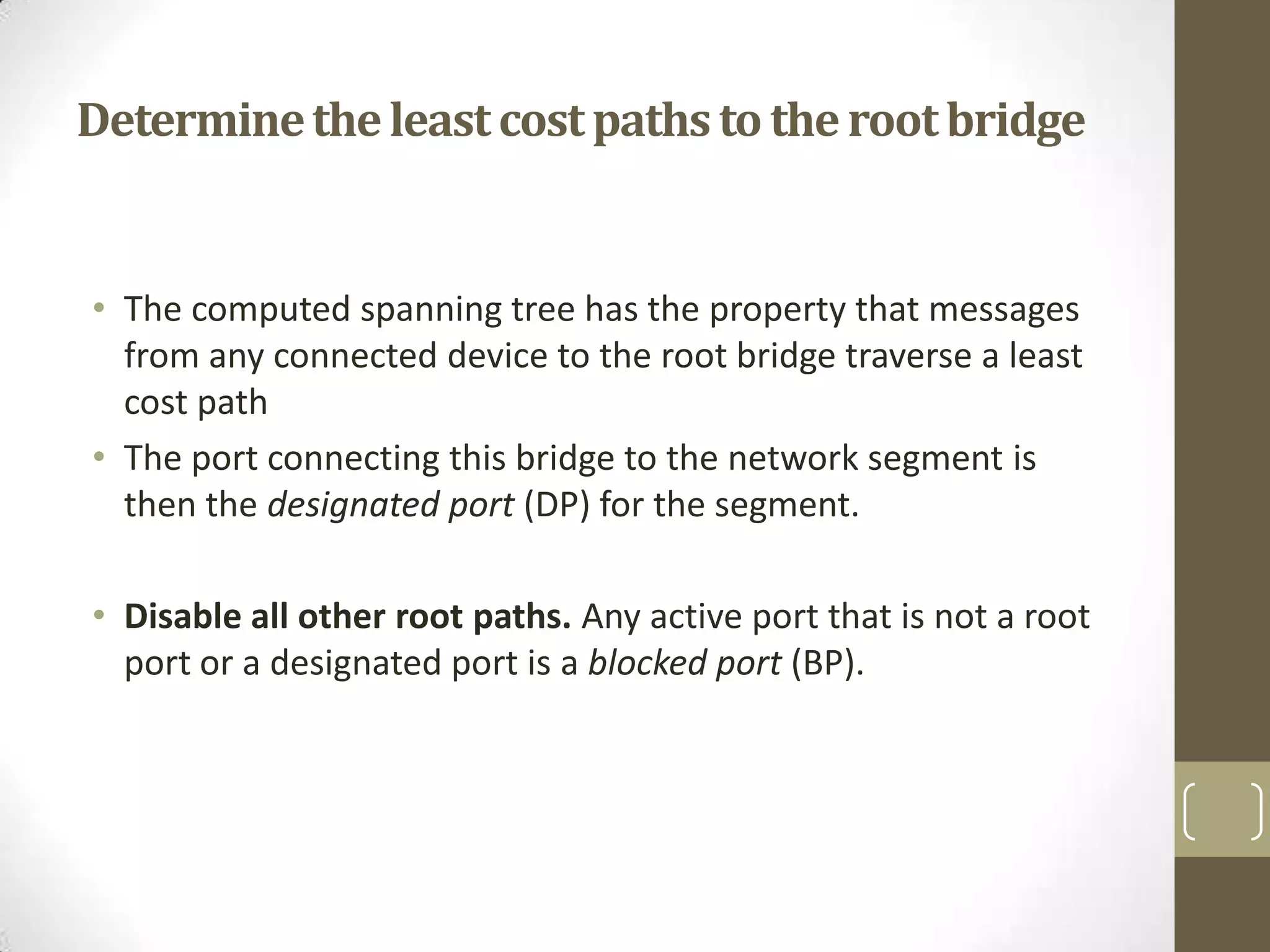 Determine the least cost paths to the root bridge

• The computed spanning tree has the property that messages
from any connected device to the root bridge traverse a least
cost path
• The port connecting this bridge to the network segment is
then the designated port (DP) for the segment.
• Disable all other root paths. Any active port that is not a root
port or a designated port is a blocked port (BP).

 