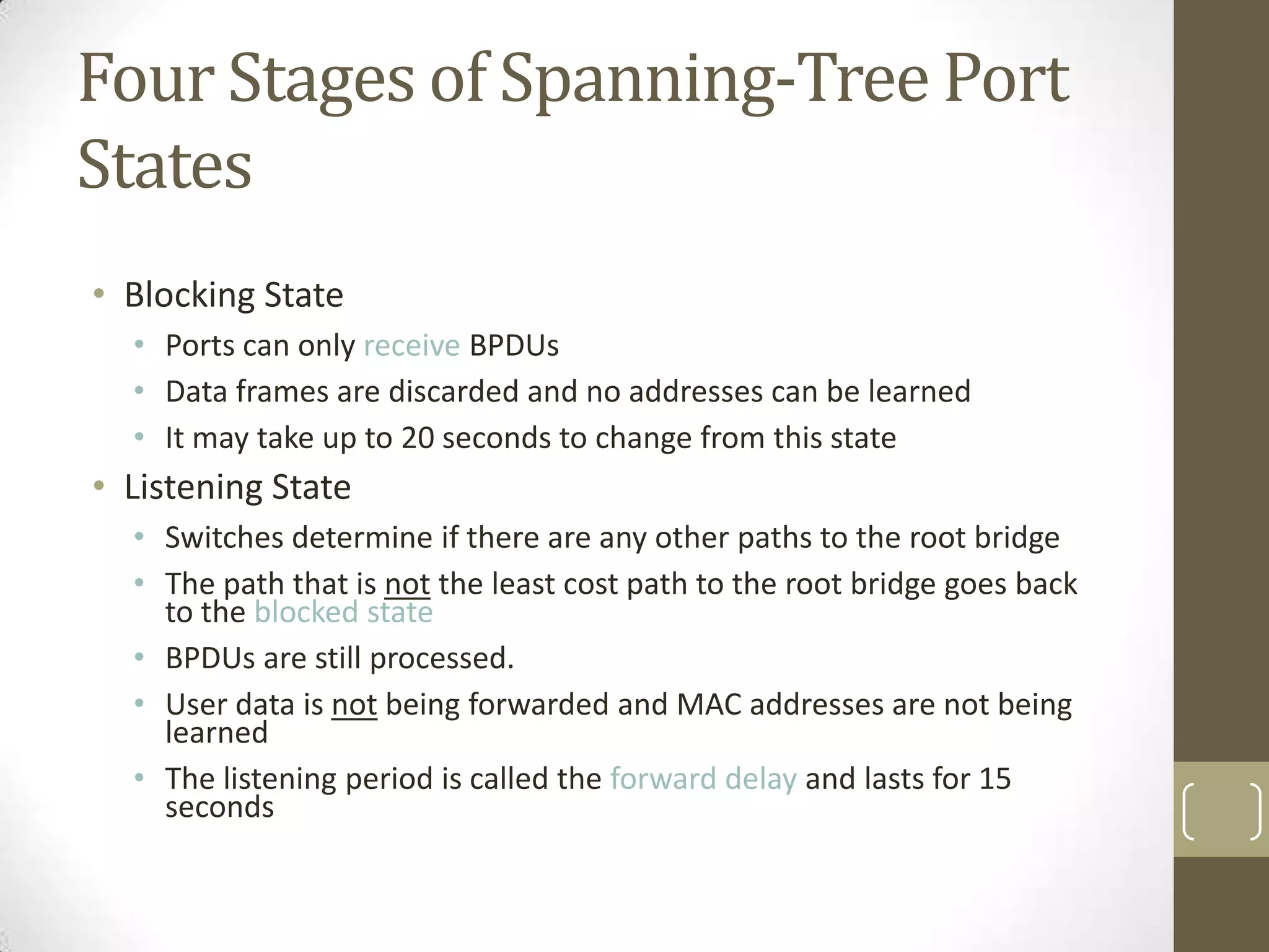Four Stages of Spanning-Tree Port
States
• Blocking State
• Ports can only receive BPDUs
• Data frames are discarded and no addresses can be learned
• It may take up to 20 seconds to change from this state

• Listening State
• Switches determine if there are any other paths to the root bridge
• The path that is not the least cost path to the root bridge goes back
to the blocked state
• BPDUs are still processed.
• User data is not being forwarded and MAC addresses are not being
learned
• The listening period is called the forward delay and lasts for 15
seconds

 