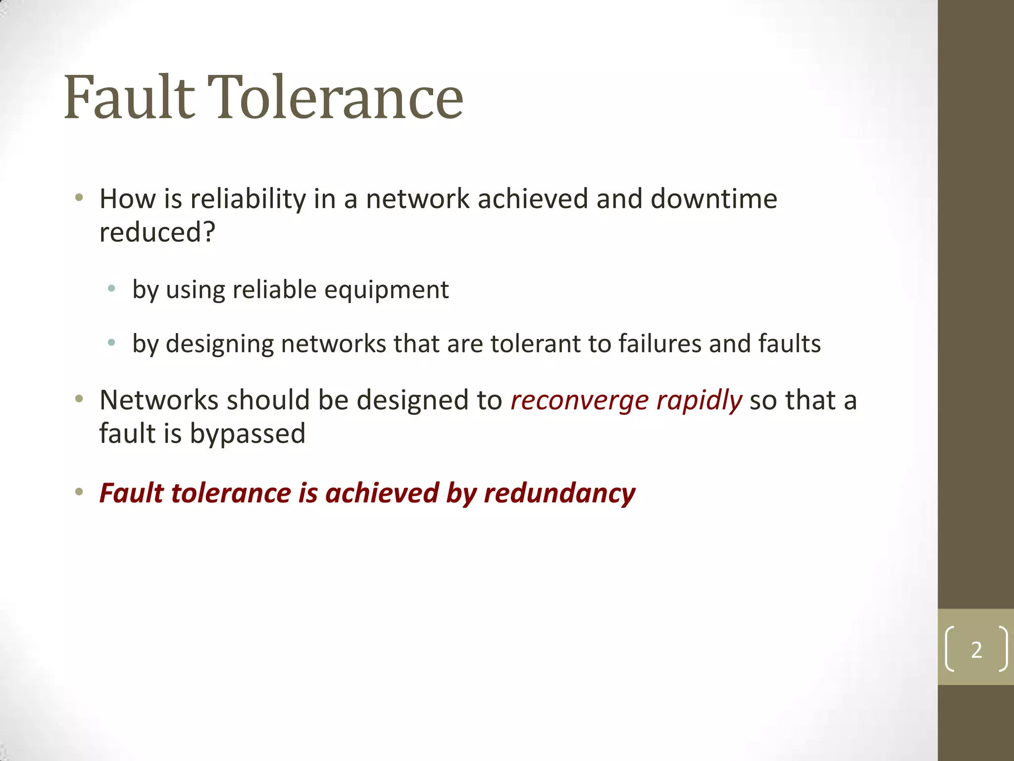 Fault Tolerance
• How is reliability in a network achieved and downtime
reduced?
• by using reliable equipment
• by designing networks that are tolerant to failures and faults

• Networks should be designed to reconverge rapidly so that a
fault is bypassed
• Fault tolerance is achieved by redundancy

2

 