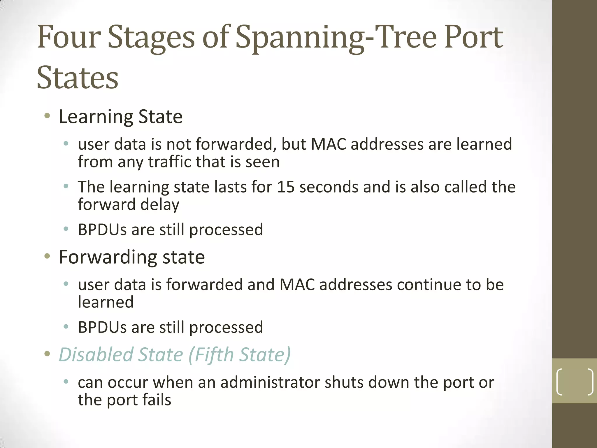 Four Stages of Spanning-Tree Port
States
• Learning State
• user data is not forwarded, but MAC addresses are learned
from any traffic that is seen
• The learning state lasts for 15 seconds and is also called the
forward delay
• BPDUs are still processed

• Forwarding state
• user data is forwarded and MAC addresses continue to be
learned
• BPDUs are still processed

• Disabled State (Fifth State)
• can occur when an administrator shuts down the port or
the port fails

 