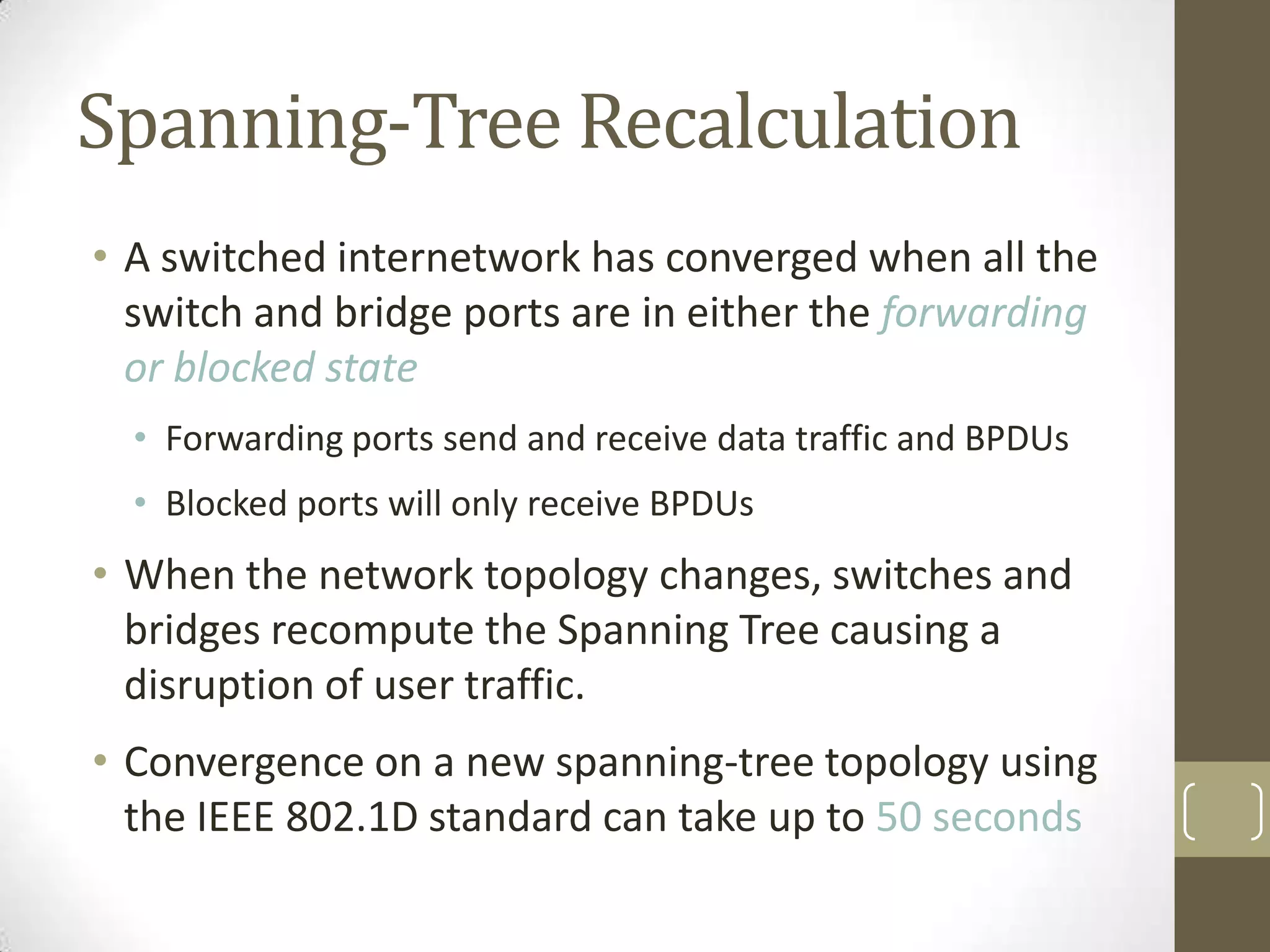 Spanning-Tree Recalculation
• A switched internetwork has converged when all the
switch and bridge ports are in either the forwarding
or blocked state
• Forwarding ports send and receive data traffic and BPDUs
• Blocked ports will only receive BPDUs

• When the network topology changes, switches and
bridges recompute the Spanning Tree causing a
disruption of user traffic.

• Convergence on a new spanning-tree topology using
the IEEE 802.1D standard can take up to 50 seconds

 