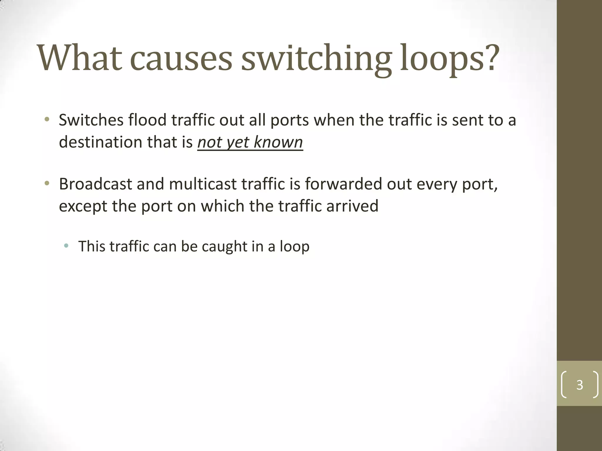 What causes switching loops?
• Switches flood traffic out all ports when the traffic is sent to a
destination that is not yet known
• Broadcast and multicast traffic is forwarded out every port,
except the port on which the traffic arrived
• This traffic can be caught in a loop

3

 