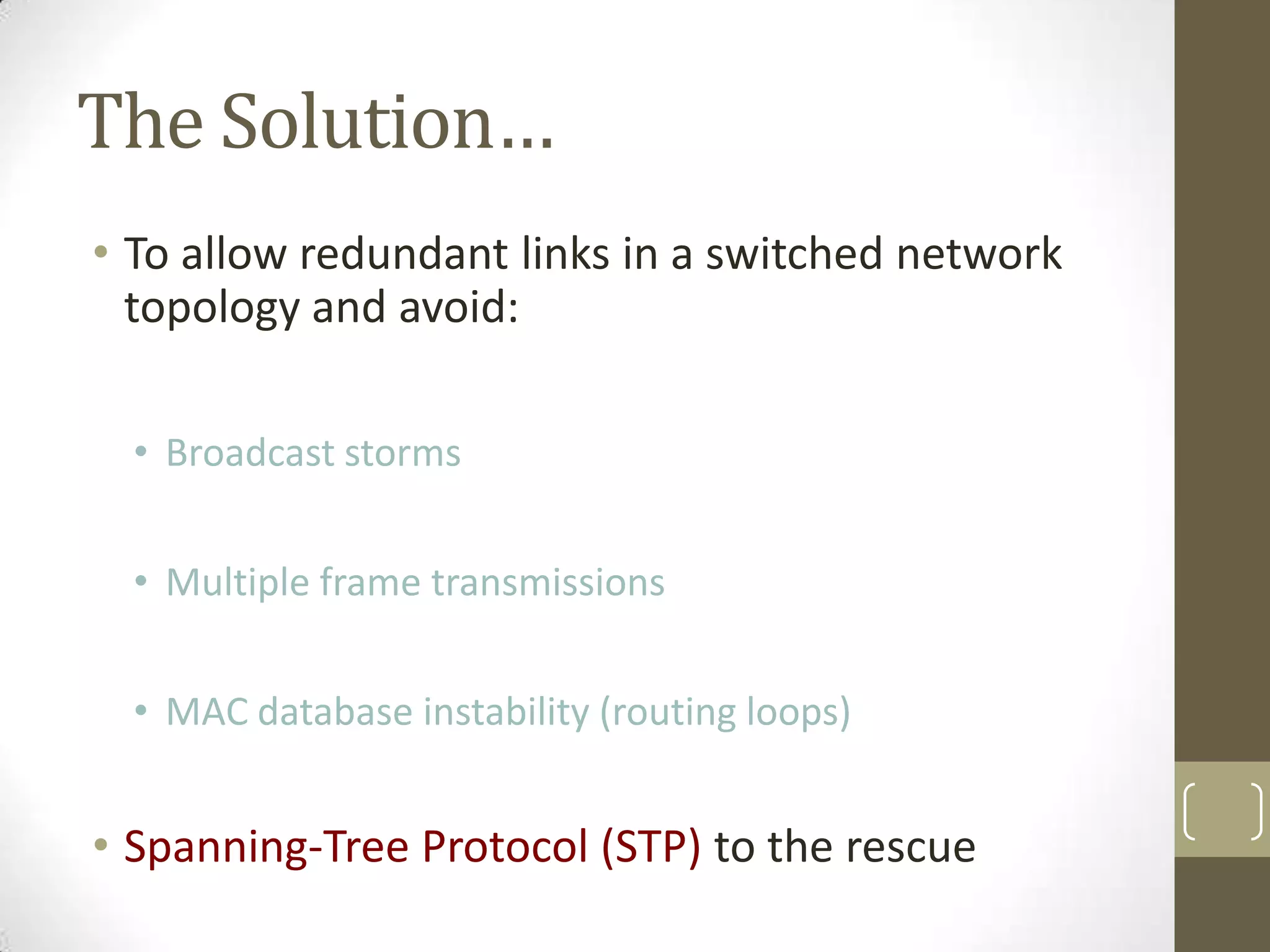 The Solution…
• To allow redundant links in a switched network
topology and avoid:
• Broadcast storms
• Multiple frame transmissions
• MAC database instability (routing loops)

• Spanning-Tree Protocol (STP) to the rescue

 