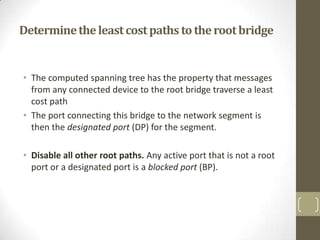Determine the least cost paths to the root bridge

• The computed spanning tree has the property that messages
from any connected device to the root bridge traverse a least
cost path
• The port connecting this bridge to the network segment is
then the designated port (DP) for the segment.
• Disable all other root paths. Any active port that is not a root
port or a designated port is a blocked port (BP).

 