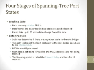 Four Stages of Spanning-Tree Port
States
• Blocking State
• Ports can only receive BPDUs
• Data frames are discarded and no addresses can be learned
• It may take up to 20 seconds to change from this state

• Listening State
• Switches determine if there are any other paths to the root bridge
• The path that is not the least cost path to the root bridge goes back
to the blocked state
• BPDUs are still processed.
• User data is not being forwarded and MAC addresses are not being
learned
• The listening period is called the forward delay and lasts for 15
seconds

 
