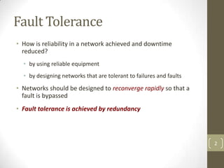 Fault Tolerance
• How is reliability in a network achieved and downtime
reduced?
• by using reliable equipment
• by designing networks that are tolerant to failures and faults

• Networks should be designed to reconverge rapidly so that a
fault is bypassed
• Fault tolerance is achieved by redundancy

2

 