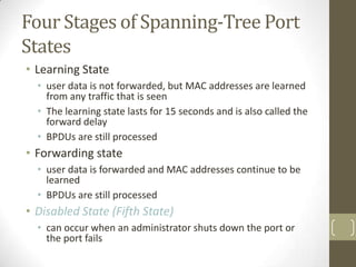 Four Stages of Spanning-Tree Port
States
• Learning State
• user data is not forwarded, but MAC addresses are learned
from any traffic that is seen
• The learning state lasts for 15 seconds and is also called the
forward delay
• BPDUs are still processed

• Forwarding state
• user data is forwarded and MAC addresses continue to be
learned
• BPDUs are still processed

• Disabled State (Fifth State)
• can occur when an administrator shuts down the port or
the port fails

 