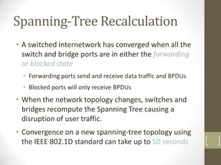 Spanning-Tree Recalculation
• A switched internetwork has converged when all the
switch and bridge ports are in either the forwarding
or blocked state
• Forwarding ports send and receive data traffic and BPDUs
• Blocked ports will only receive BPDUs

• When the network topology changes, switches and
bridges recompute the Spanning Tree causing a
disruption of user traffic.

• Convergence on a new spanning-tree topology using
the IEEE 802.1D standard can take up to 50 seconds

 