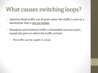 What causes switching loops?
• Switches flood traffic out all ports when the traffic is sent to a
destination that is not yet known
• Broadcast and multicast traffic is forwarded out every port,
except the port on which the traffic arrived
• This traffic can be caught in a loop

3

 