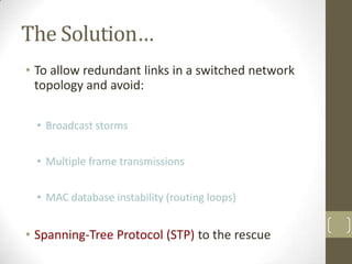 The Solution…
• To allow redundant links in a switched network
topology and avoid:
• Broadcast storms
• Multiple frame transmissions
• MAC database instability (routing loops)

• Spanning-Tree Protocol (STP) to the rescue

 