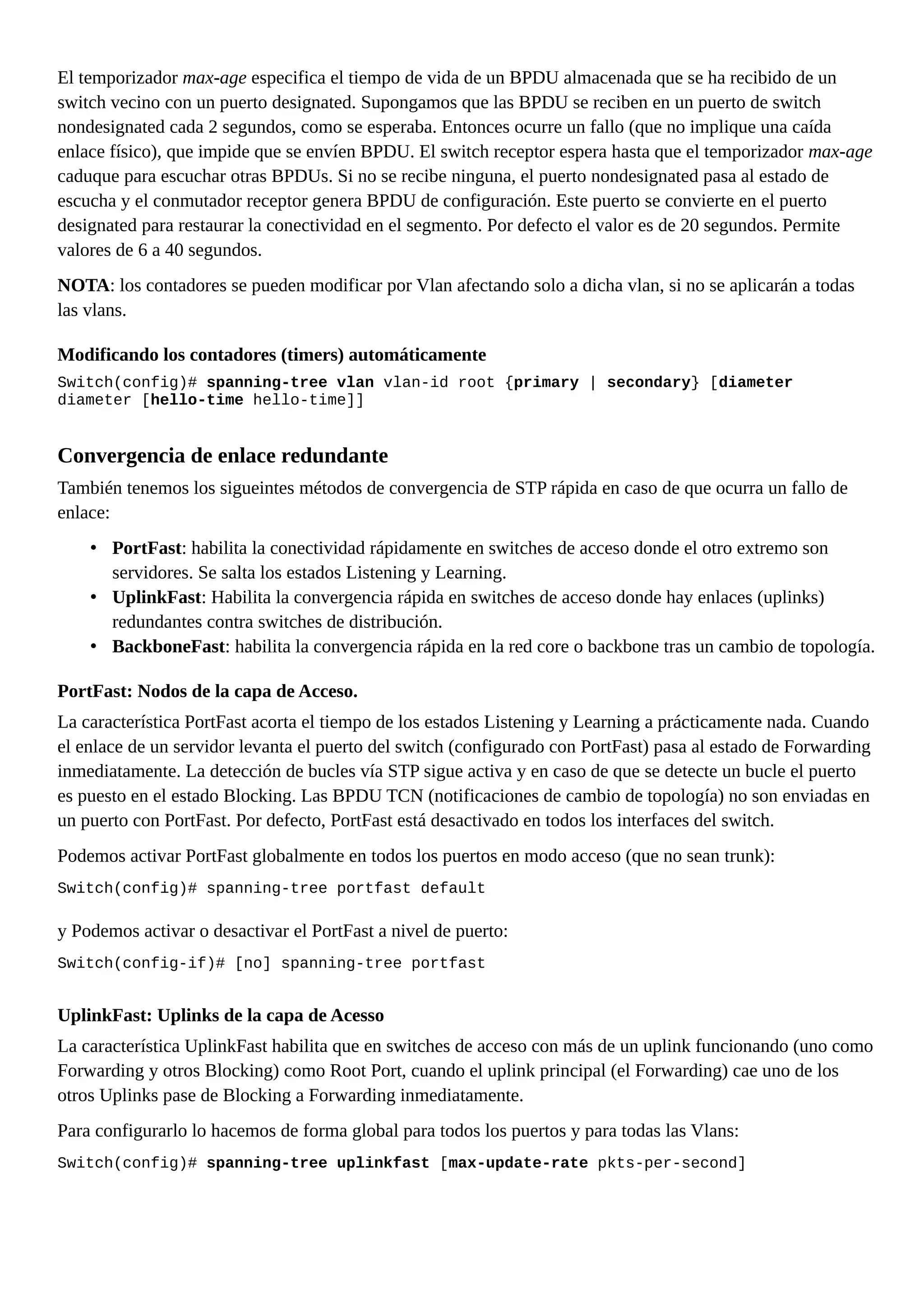 El temporizador max-age especifica el tiempo de vida de un BPDU almacenada que se ha recibido de un
switch vecino con un puerto designated. Supongamos que las BPDU se reciben en un puerto de switch
nondesignated cada 2 segundos, como se esperaba. Entonces ocurre un fallo (que no implique una caída
enlace físico), que impide que se envíen BPDU. El switch receptor espera hasta que el temporizador max-age
caduque para escuchar otras BPDUs. Si no se recibe ninguna, el puerto nondesignated pasa al estado de
escucha y el conmutador receptor genera BPDU de configuración. Este puerto se convierte en el puerto
designated para restaurar la conectividad en el segmento. Por defecto el valor es de 20 segundos. Permite
valores de 6 a 40 segundos.
NOTA: los contadores se pueden modificar por Vlan afectando solo a dicha vlan, si no se aplicarán a todas
las vlans.
Modificando los contadores (timers) automáticamente
Switch(config)# spanning-tree vlan vlan-id root {primary | secondary} [diameter
diameter [hello-time hello-time]]
Convergencia de enlace redundante
También tenemos los sigueintes métodos de convergencia de STP rápida en caso de que ocurra un fallo de
enlace:
• PortFast: habilita la conectividad rápidamente en switches de acceso donde el otro extremo son
servidores. Se salta los estados Listening y Learning.
• UplinkFast: Habilita la convergencia rápida en switches de acceso donde hay enlaces (uplinks)
redundantes contra switches de distribución.
• BackboneFast: habilita la convergencia rápida en la red core o backbone tras un cambio de topología.
PortFast: Nodos de la capa de Acceso.
La característica PortFast acorta el tiempo de los estados Listening y Learning a prácticamente nada. Cuando
el enlace de un servidor levanta el puerto del switch (configurado con PortFast) pasa al estado de Forwarding
inmediatamente. La detección de bucles vía STP sigue activa y en caso de que se detecte un bucle el puerto
es puesto en el estado Blocking. Las BPDU TCN (notificaciones de cambio de topología) no son enviadas en
un puerto con PortFast. Por defecto, PortFast está desactivado en todos los interfaces del switch.
Podemos activar PortFast globalmente en todos los puertos en modo acceso (que no sean trunk):
Switch(config)# spanning-tree portfast default
y Podemos activar o desactivar el PortFast a nivel de puerto:
Switch(config-if)# [no] spanning-tree portfast
UplinkFast: Uplinks de la capa de Acesso
La característica UplinkFast habilita que en switches de acceso con más de un uplink funcionando (uno como
Forwarding y otros Blocking) como Root Port, cuando el uplink principal (el Forwarding) cae uno de los
otros Uplinks pase de Blocking a Forwarding inmediatamente.
Para configurarlo lo hacemos de forma global para todos los puertos y para todas las Vlans:
Switch(config)# spanning-tree uplinkfast [max-update-rate pkts-per-second]
 