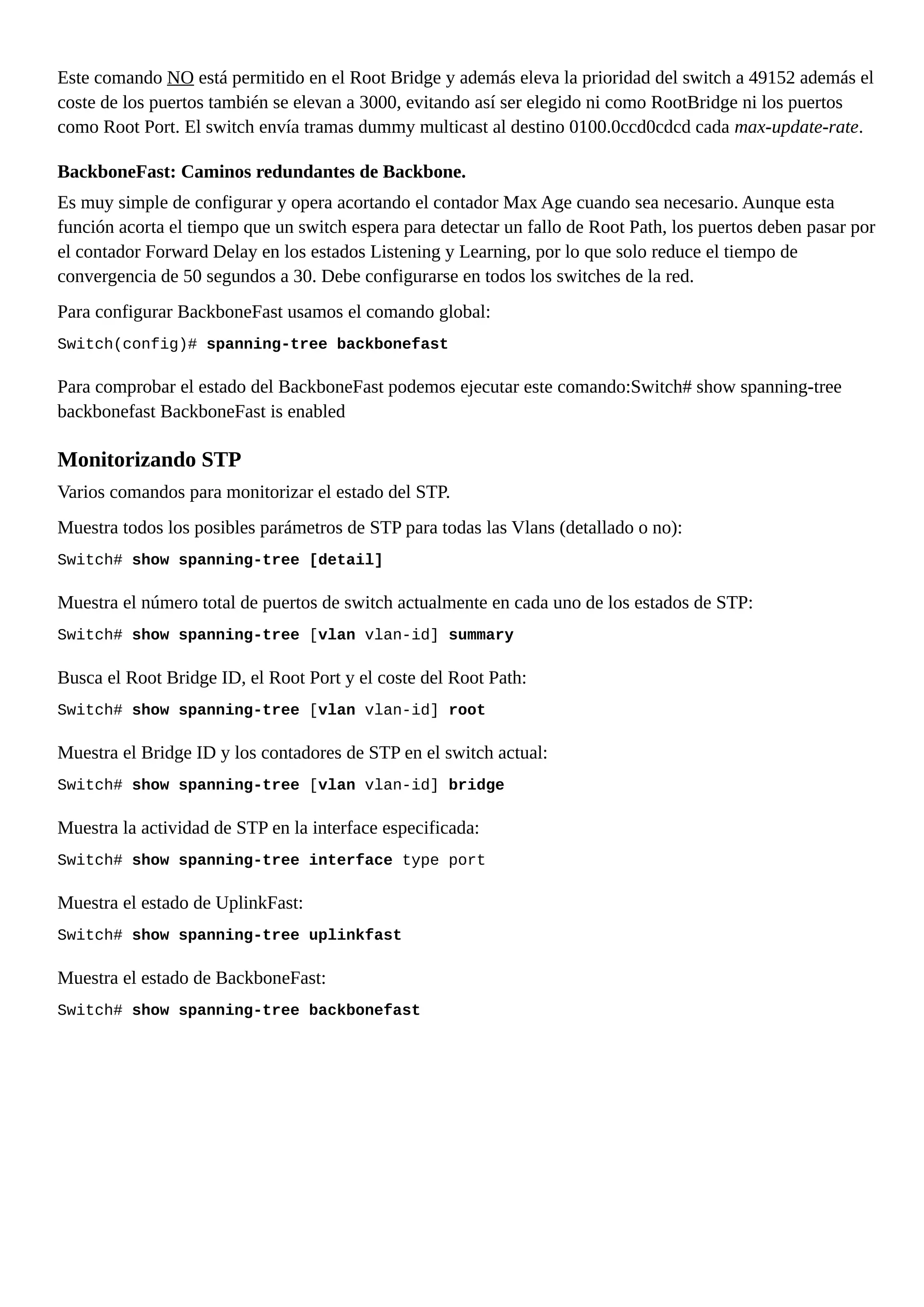 Este comando NO está permitido en el Root Bridge y además eleva la prioridad del switch a 49152 además el
coste de los puertos también se elevan a 3000, evitando así ser elegido ni como RootBridge ni los puertos
como Root Port. El switch envía tramas dummy multicast al destino 0100.0ccd0cdcd cada max-update-rate.
BackboneFast: Caminos redundantes de Backbone.
Es muy simple de configurar y opera acortando el contador Max Age cuando sea necesario. Aunque esta
función acorta el tiempo que un switch espera para detectar un fallo de Root Path, los puertos deben pasar por
el contador Forward Delay en los estados Listening y Learning, por lo que solo reduce el tiempo de
convergencia de 50 segundos a 30. Debe configurarse en todos los switches de la red.
Para configurar BackboneFast usamos el comando global:
Switch(config)# spanning-tree backbonefast
Para comprobar el estado del BackboneFast podemos ejecutar este comando:Switch# show spanning-tree
backbonefast BackboneFast is enabled
Monitorizando STP
Varios comandos para monitorizar el estado del STP.
Muestra todos los posibles parámetros de STP para todas las Vlans (detallado o no):
Switch# show spanning-tree [detail]
Muestra el número total de puertos de switch actualmente en cada uno de los estados de STP:
Switch# show spanning-tree [vlan vlan-id] summary
Busca el Root Bridge ID, el Root Port y el coste del Root Path:
Switch# show spanning-tree [vlan vlan-id] root
Muestra el Bridge ID y los contadores de STP en el switch actual:
Switch# show spanning-tree [vlan vlan-id] bridge
Muestra la actividad de STP en la interface especificada:
Switch# show spanning-tree interface type port
Muestra el estado de UplinkFast:
Switch# show spanning-tree uplinkfast
Muestra el estado de BackboneFast:
Switch# show spanning-tree backbonefast
 