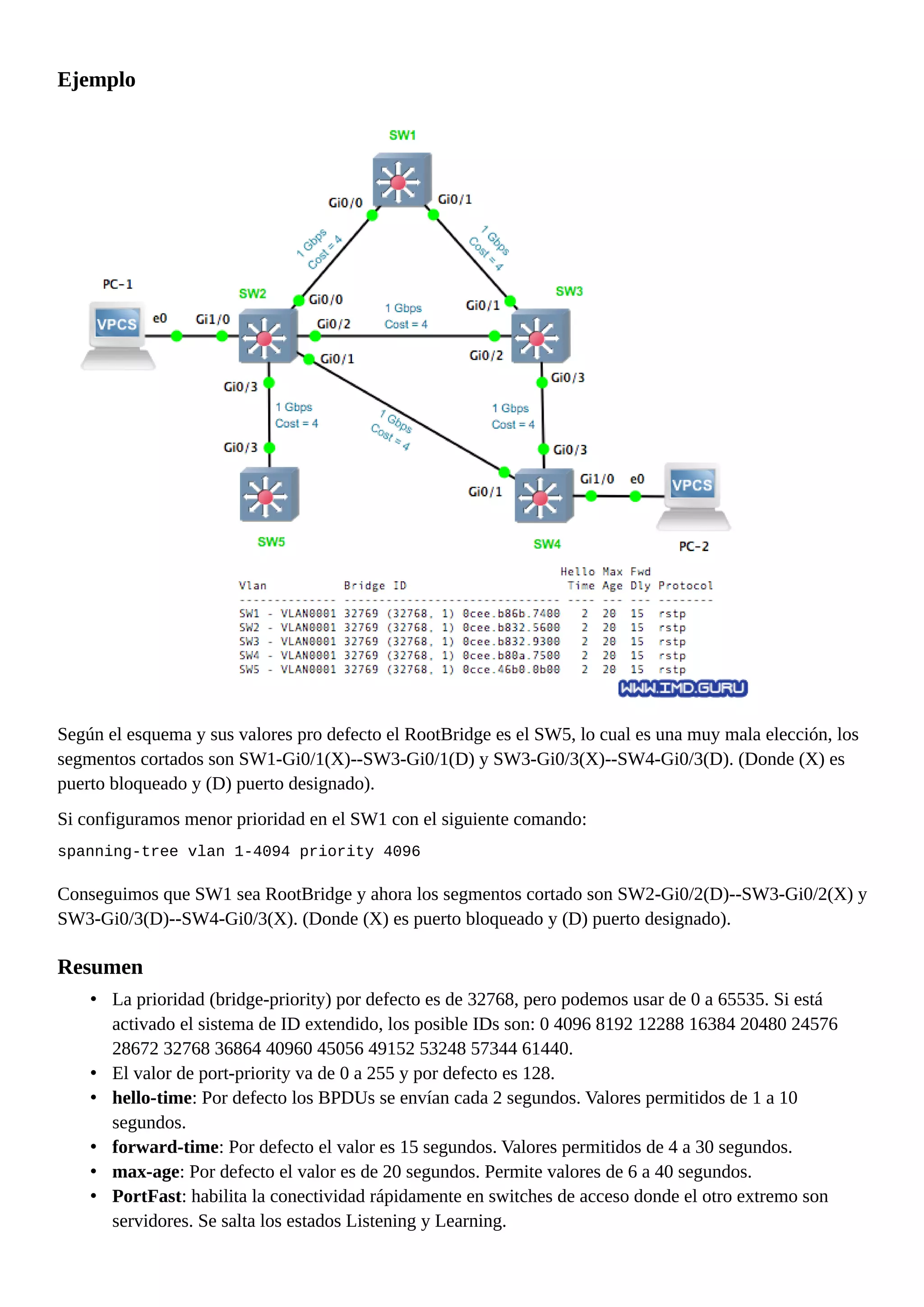 Ejemplo
Según el esquema y sus valores pro defecto el RootBridge es el SW5, lo cual es una muy mala elección, los
segmentos cortados son SW1-Gi0/1(X)--SW3-Gi0/1(D) y SW3-Gi0/3(X)--SW4-Gi0/3(D). (Donde (X) es
puerto bloqueado y (D) puerto designado).
Si configuramos menor prioridad en el SW1 con el siguiente comando:
spanning-tree vlan 1-4094 priority 4096
Conseguimos que SW1 sea RootBridge y ahora los segmentos cortado son SW2-Gi0/2(D)--SW3-Gi0/2(X) y
SW3-Gi0/3(D)--SW4-Gi0/3(X). (Donde (X) es puerto bloqueado y (D) puerto designado).
Resumen
• La prioridad (bridge-priority) por defecto es de 32768, pero podemos usar de 0 a 65535. Si está
activado el sistema de ID extendido, los posible IDs son: 0 4096 8192 12288 16384 20480 24576
28672 32768 36864 40960 45056 49152 53248 57344 61440.
• El valor de port-priority va de 0 a 255 y por defecto es 128.
• hello-time: Por defecto los BPDUs se envían cada 2 segundos. Valores permitidos de 1 a 10
segundos.
• forward-time: Por defecto el valor es 15 segundos. Valores permitidos de 4 a 30 segundos.
• max-age: Por defecto el valor es de 20 segundos. Permite valores de 6 a 40 segundos.
• PortFast: habilita la conectividad rápidamente en switches de acceso donde el otro extremo son
servidores. Se salta los estados Listening y Learning.
 
