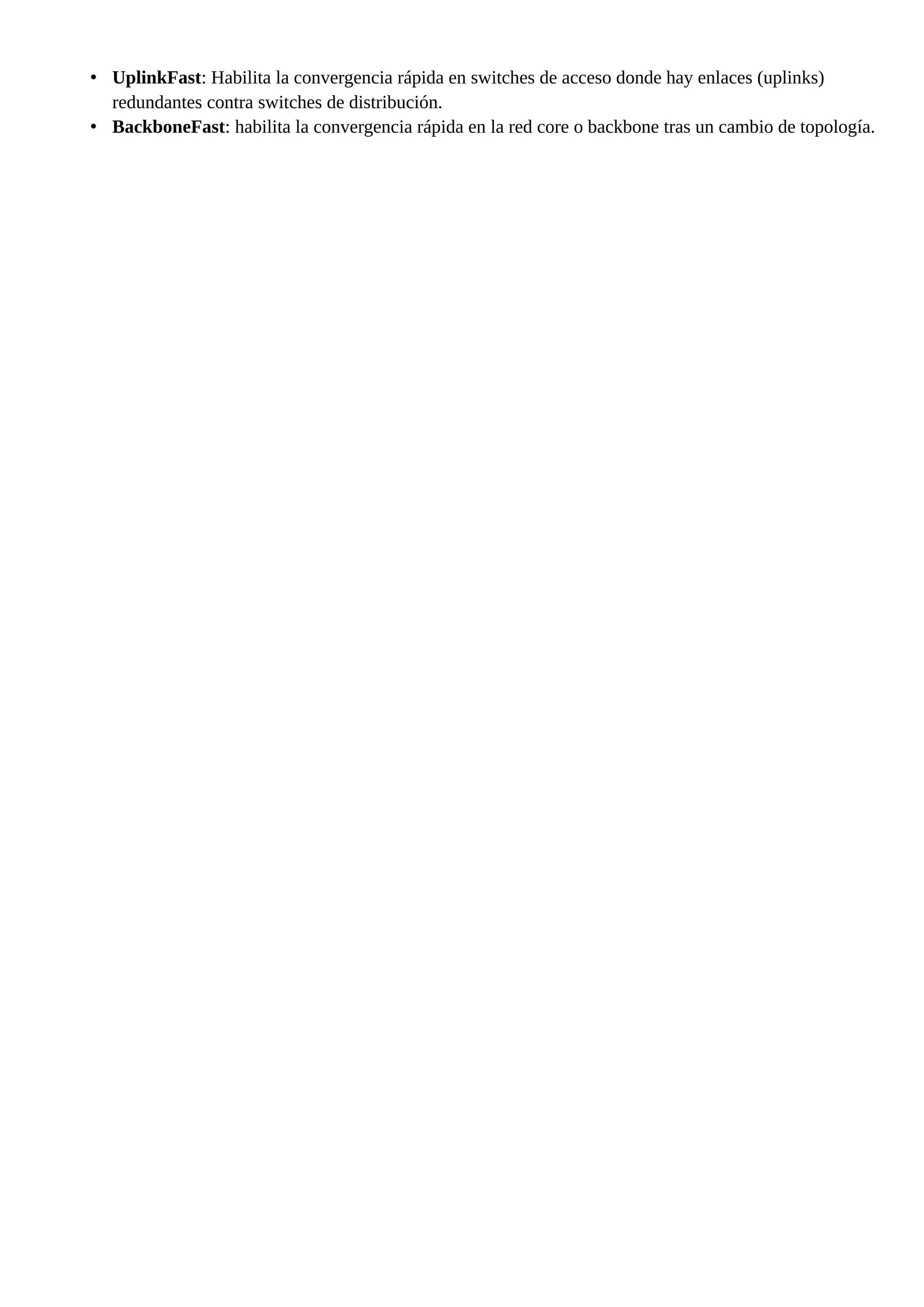 • UplinkFast: Habilita la convergencia rápida en switches de acceso donde hay enlaces (uplinks)
redundantes contra switches de distribución.
• BackboneFast: habilita la convergencia rápida en la red core o backbone tras un cambio de topología.
 