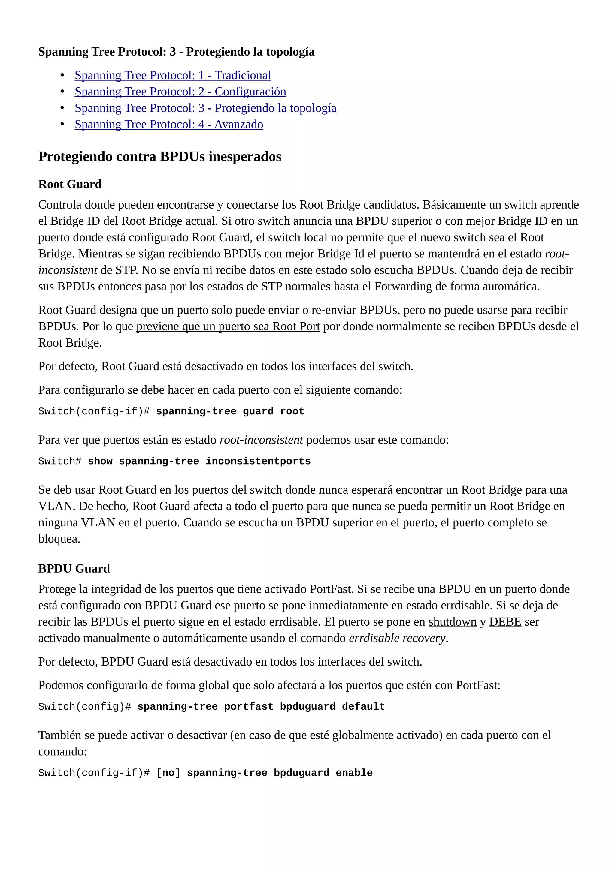 Spanning Tree Protocol: 3 - Protegiendo la topología
• Spanning Tree Protocol: 1 - Tradicional
• Spanning Tree Protocol: 2 - Configuración
• Spanning Tree Protocol: 3 - Protegiendo la topología
• Spanning Tree Protocol: 4 - Avanzado
Protegiendo contra BPDUs inesperados
Root Guard
Controla donde pueden encontrarse y conectarse los Root Bridge candidatos. Básicamente un switch aprende
el Bridge ID del Root Bridge actual. Si otro switch anuncia una BPDU superior o con mejor Bridge ID en un
puerto donde está configurado Root Guard, el switch local no permite que el nuevo switch sea el Root
Bridge. Mientras se sigan recibiendo BPDUs con mejor Bridge Id el puerto se mantendrá en el estado root-
inconsistent de STP. No se envía ni recibe datos en este estado solo escucha BPDUs. Cuando deja de recibir
sus BPDUs entonces pasa por los estados de STP normales hasta el Forwarding de forma automática.
Root Guard designa que un puerto solo puede enviar o re-enviar BPDUs, pero no puede usarse para recibir
BPDUs. Por lo que previene que un puerto sea Root Port por donde normalmente se reciben BPDUs desde el
Root Bridge.
Por defecto, Root Guard está desactivado en todos los interfaces del switch.
Para configurarlo se debe hacer en cada puerto con el siguiente comando:
Switch(config-if)# spanning-tree guard root
Para ver que puertos están es estado root-inconsistent podemos usar este comando:
Switch# show spanning-tree inconsistentports
Se deb usar Root Guard en los puertos del switch donde nunca esperará encontrar un Root Bridge para una
VLAN. De hecho, Root Guard afecta a todo el puerto para que nunca se pueda permitir un Root Bridge en
ninguna VLAN en el puerto. Cuando se escucha un BPDU superior en el puerto, el puerto completo se
bloquea.
BPDU Guard
Protege la integridad de los puertos que tiene activado PortFast. Si se recibe una BPDU en un puerto donde
está configurado con BPDU Guard ese puerto se pone inmediatamente en estado errdisable. Si se deja de
recibir las BPDUs el puerto sigue en el estado errdisable. El puerto se pone en shutdown y DEBE ser
activado manualmente o automáticamente usando el comando errdisable recovery.
Por defecto, BPDU Guard está desactivado en todos los interfaces del switch.
Podemos configurarlo de forma global que solo afectará a los puertos que estén con PortFast:
Switch(config)# spanning-tree portfast bpduguard default
También se puede activar o desactivar (en caso de que esté globalmente activado) en cada puerto con el
comando:
Switch(config-if)# [no] spanning-tree bpduguard enable
 