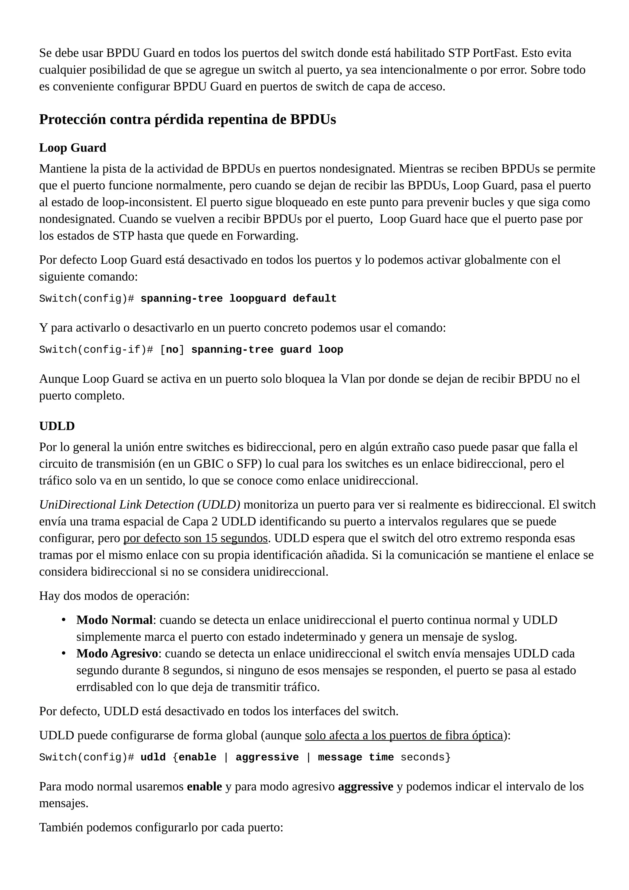 Se debe usar BPDU Guard en todos los puertos del switch donde está habilitado STP PortFast. Esto evita
cualquier posibilidad de que se agregue un switch al puerto, ya sea intencionalmente o por error. Sobre todo
es conveniente configurar BPDU Guard en puertos de switch de capa de acceso.
Protección contra pérdida repentina de BPDUs
Loop Guard
Mantiene la pista de la actividad de BPDUs en puertos nondesignated. Mientras se reciben BPDUs se permite
que el puerto funcione normalmente, pero cuando se dejan de recibir las BPDUs, Loop Guard, pasa el puerto
al estado de loop-inconsistent. El puerto sigue bloqueado en este punto para prevenir bucles y que siga como
nondesignated. Cuando se vuelven a recibir BPDUs por el puerto, Loop Guard hace que el puerto pase por
los estados de STP hasta que quede en Forwarding.
Por defecto Loop Guard está desactivado en todos los puertos y lo podemos activar globalmente con el
siguiente comando:
Switch(config)# spanning-tree loopguard default
Y para activarlo o desactivarlo en un puerto concreto podemos usar el comando:
Switch(config-if)# [no] spanning-tree guard loop
Aunque Loop Guard se activa en un puerto solo bloquea la Vlan por donde se dejan de recibir BPDU no el
puerto completo.
UDLD
Por lo general la unión entre switches es bidireccional, pero en algún extraño caso puede pasar que falla el
circuito de transmisión (en un GBIC o SFP) lo cual para los switches es un enlace bidireccional, pero el
tráfico solo va en un sentido, lo que se conoce como enlace unidireccional.
UniDirectional Link Detection (UDLD) monitoriza un puerto para ver si realmente es bidireccional. El switch
envía una trama espacial de Capa 2 UDLD identificando su puerto a intervalos regulares que se puede
configurar, pero por defecto son 15 segundos. UDLD espera que el switch del otro extremo responda esas
tramas por el mismo enlace con su propia identificación añadida. Si la comunicación se mantiene el enlace se
considera bidireccional si no se considera unidireccional.
Hay dos modos de operación:
• Modo Normal: cuando se detecta un enlace unidireccional el puerto continua normal y UDLD
simplemente marca el puerto con estado indeterminado y genera un mensaje de syslog.
• Modo Agresivo: cuando se detecta un enlace unidireccional el switch envía mensajes UDLD cada
segundo durante 8 segundos, si ninguno de esos mensajes se responden, el puerto se pasa al estado
errdisabled con lo que deja de transmitir tráfico.
Por defecto, UDLD está desactivado en todos los interfaces del switch.
UDLD puede configurarse de forma global (aunque solo afecta a los puertos de fibra óptica):
Switch(config)# udld {enable | aggressive | message time seconds}
Para modo normal usaremos enable y para modo agresivo aggressive y podemos indicar el intervalo de los
mensajes.
También podemos configurarlo por cada puerto:
 