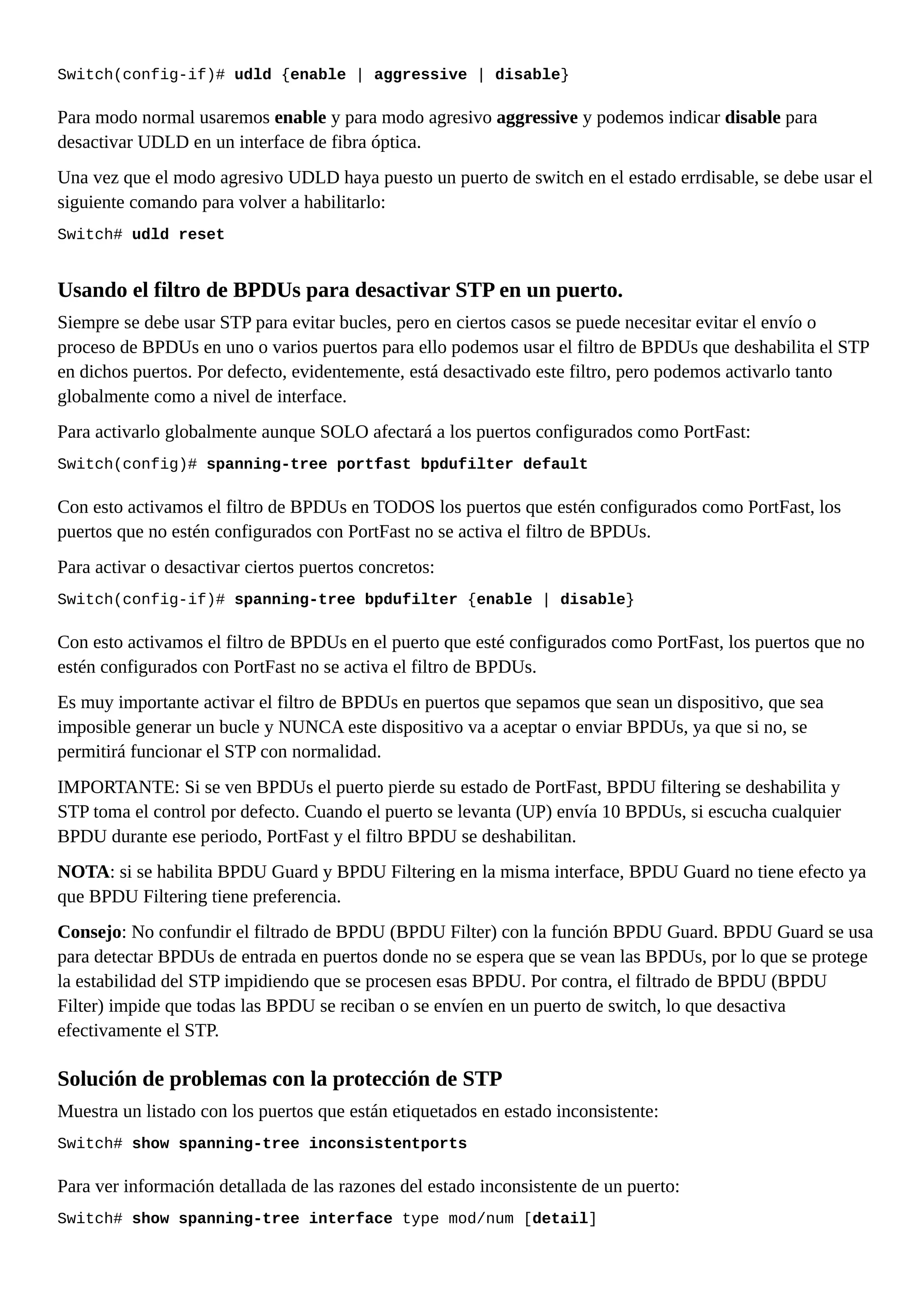 Switch(config-if)# udld {enable | aggressive | disable}
Para modo normal usaremos enable y para modo agresivo aggressive y podemos indicar disable para
desactivar UDLD en un interface de fibra óptica.
Una vez que el modo agresivo UDLD haya puesto un puerto de switch en el estado errdisable, se debe usar el
siguiente comando para volver a habilitarlo:
Switch# udld reset
Usando el filtro de BPDUs para desactivar STP en un puerto.
Siempre se debe usar STP para evitar bucles, pero en ciertos casos se puede necesitar evitar el envío o
proceso de BPDUs en uno o varios puertos para ello podemos usar el filtro de BPDUs que deshabilita el STP
en dichos puertos. Por defecto, evidentemente, está desactivado este filtro, pero podemos activarlo tanto
globalmente como a nivel de interface.
Para activarlo globalmente aunque SOLO afectará a los puertos configurados como PortFast:
Switch(config)# spanning-tree portfast bpdufilter default
Con esto activamos el filtro de BPDUs en TODOS los puertos que estén configurados como PortFast, los
puertos que no estén configurados con PortFast no se activa el filtro de BPDUs.
Para activar o desactivar ciertos puertos concretos:
Switch(config-if)# spanning-tree bpdufilter {enable | disable}
Con esto activamos el filtro de BPDUs en el puerto que esté configurados como PortFast, los puertos que no
estén configurados con PortFast no se activa el filtro de BPDUs.
Es muy importante activar el filtro de BPDUs en puertos que sepamos que sean un dispositivo, que sea
imposible generar un bucle y NUNCA este dispositivo va a aceptar o enviar BPDUs, ya que si no, se
permitirá funcionar el STP con normalidad.
IMPORTANTE: Si se ven BPDUs el puerto pierde su estado de PortFast, BPDU filtering se deshabilita y
STP toma el control por defecto. Cuando el puerto se levanta (UP) envía 10 BPDUs, si escucha cualquier
BPDU durante ese periodo, PortFast y el filtro BPDU se deshabilitan.
NOTA: si se habilita BPDU Guard y BPDU Filtering en la misma interface, BPDU Guard no tiene efecto ya
que BPDU Filtering tiene preferencia.
Consejo: No confundir el filtrado de BPDU (BPDU Filter) con la función BPDU Guard. BPDU Guard se usa
para detectar BPDUs de entrada en puertos donde no se espera que se vean las BPDUs, por lo que se protege
la estabilidad del STP impidiendo que se procesen esas BPDU. Por contra, el filtrado de BPDU (BPDU
Filter) impide que todas las BPDU se reciban o se envíen en un puerto de switch, lo que desactiva
efectivamente el STP.
Solución de problemas con la protección de STP
Muestra un listado con los puertos que están etiquetados en estado inconsistente:
Switch# show spanning-tree inconsistentports
Para ver información detallada de las razones del estado inconsistente de un puerto:
Switch# show spanning-tree interface type mod/num [detail]
 