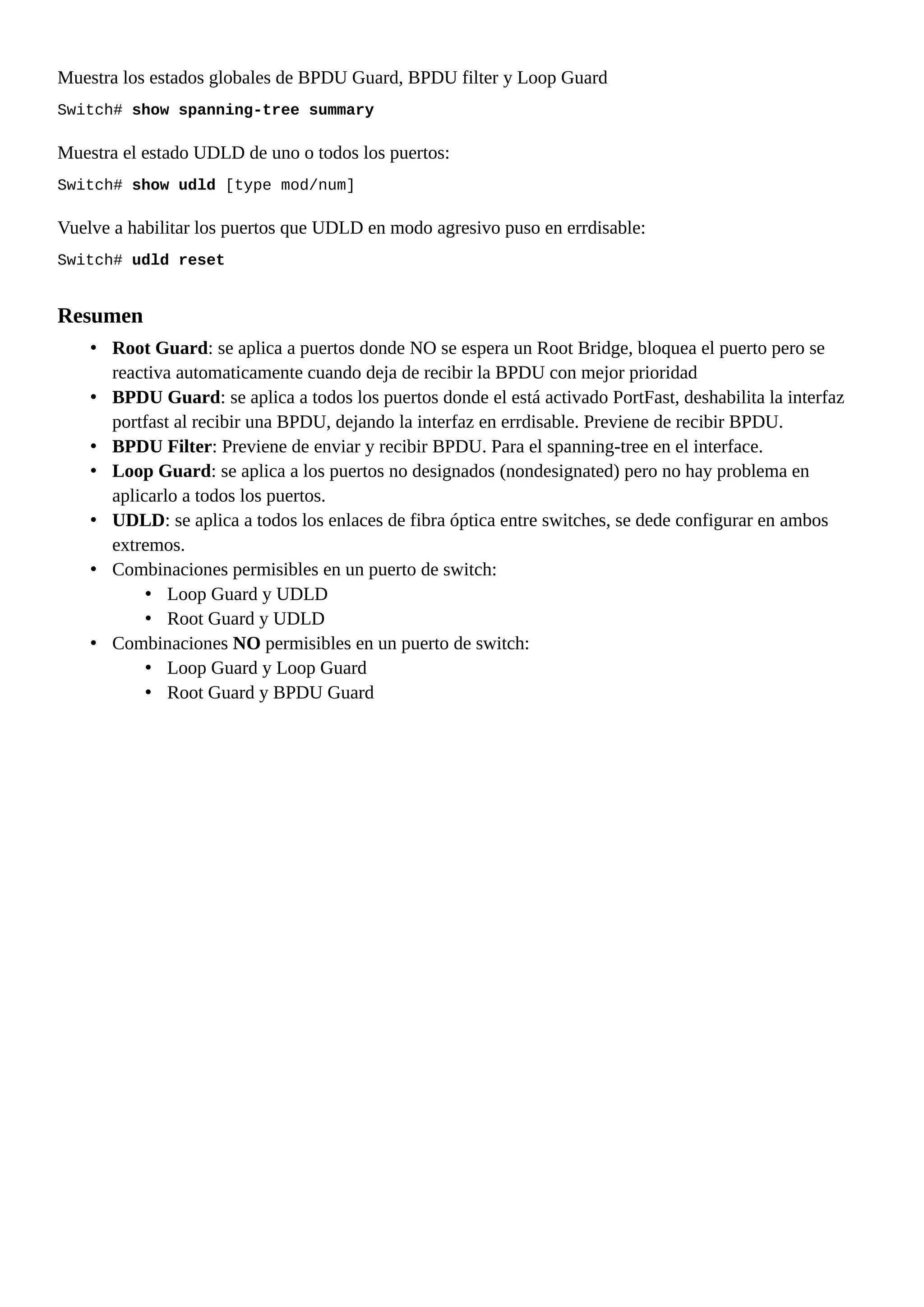 Muestra los estados globales de BPDU Guard, BPDU filter y Loop Guard
Switch# show spanning-tree summary
Muestra el estado UDLD de uno o todos los puertos:
Switch# show udld [type mod/num]
Vuelve a habilitar los puertos que UDLD en modo agresivo puso en errdisable:
Switch# udld reset
Resumen
• Root Guard: se aplica a puertos donde NO se espera un Root Bridge, bloquea el puerto pero se
reactiva automaticamente cuando deja de recibir la BPDU con mejor prioridad
• BPDU Guard: se aplica a todos los puertos donde el está activado PortFast, deshabilita la interfaz
portfast al recibir una BPDU, dejando la interfaz en errdisable. Previene de recibir BPDU.
• BPDU Filter: Previene de enviar y recibir BPDU. Para el spanning-tree en el interface.
• Loop Guard: se aplica a los puertos no designados (nondesignated) pero no hay problema en
aplicarlo a todos los puertos.
• UDLD: se aplica a todos los enlaces de fibra óptica entre switches, se dede configurar en ambos
extremos.
• Combinaciones permisibles en un puerto de switch:
• Loop Guard y UDLD
• Root Guard y UDLD
• Combinaciones NO permisibles en un puerto de switch:
• Loop Guard y Loop Guard
• Root Guard y BPDU Guard
 